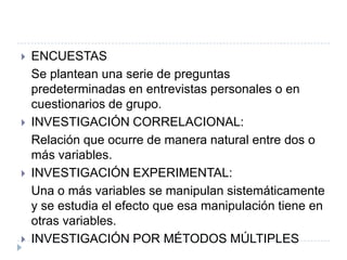    ENCUESTAS
    Se plantean una serie de preguntas
    predeterminadas en entrevistas personales o en
    cuestionarios de grupo.
   INVESTIGACIÓN CORRELACIONAL:
    Relación que ocurre de manera natural entre dos o
    más variables.
   INVESTIGACIÓN EXPERIMENTAL:
    Una o más variables se manipulan sistemáticamente
    y se estudia el efecto que esa manipulación tiene en
    otras variables.
   INVESTIGACIÓN POR MÉTODOS MÚLTIPLES
 
