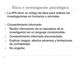 Ética e investigación psicológica
   La APA tiene un código de ética para realizar las
    investigaciones en humanos o animales.

 Consentimiento informado.
1. Recibir informacion de la naturaleza de la
   investigacion en un lenguaje comprensible.
2. Consentimiento informado documentado.
3. Explicar riesgos, efectos adversos y limitaciones
   de confiabilidad.
4. No engañar.
 