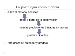 La psicología como ciencia
   Utiliza el método cientifico

               datos a partir de la observación

               nuevas predicciones basadas en teorías

                      prueban hipotésis

   Para describir, entender y predecir
 