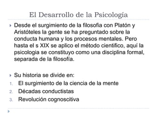 El Desarrollo de la Psicología
   Desde el surgimiento de la filosofia con Platón y
    Aristóteles la gente se ha preguntado sobre la
    conducta humana y los procesos mentales. Pero
    hasta el s XIX se aplico el método cientifico, aquí la
    psicologia se constituyo como una disciplina formal,
    separada de la filosofía.

 Su historia se divide en:
1. El surgimiento de la ciencia de la mente
2. Décadas conductistas
3. Revolución cognoscitiva
 