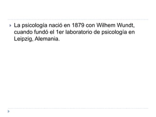    La psicología nació en 1879 con Wilhem Wundt,
    cuando fundó el 1er laboratorio de psicología en
    Leipzig, Alemania.
 