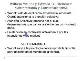 Wilhem Wundt y Edward B. Titchener:
        Voluntarismo y Estructuralismo
   Wundt: trato de explicar la experiencia inmediata.
    Otorgó atención a la atención selectiva.
   Atención Selectiva: proceso por el cual
    determinamos que vamos a atender en un momento
    dado.
   La atención es controlada activamente por las
    intenciones y los motivos

              VOLUNTARISMO.
   Wundt sacó a la psicología del campo de la filosofía
    para ubicarla en el mundo de la ciencia.
 