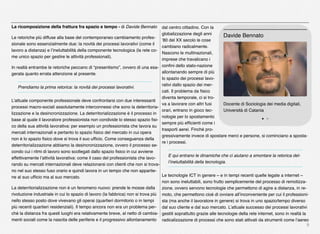 9
La ricomposizione della frattura fra spazio e tempo - di Davide Bennato
Le retoriche più diffuse alla base del contemporaneo cambiamento profes-
sionale sono essenzialmente due: la novità dei processi lavorativi (come il
lavoro a distanza) e l’ineluttabilità della componente tecnologica (la rete co-
me unico spazio per gestire le attività professionali).
In realtà entrambe le retoriche peccano di “presentismo”, ovvero di una esa-
gerata quanto errata attenzione al presente.
Prendiamo la prima retorica: la novità dei processi lavorativi.
L’attuale componente professionale deve confrontarsi con due interessanti
processi macro-sociali assolutamente interconnessi che sono la deterritoria-
lizzazione e la desincronizzazione. La deterritorializzazione è il processo in
base al quale il lavoratore professionista non condivide lo stesso spazio ﬁsi-
co della sua attività lavorativa: per esempio un professionista che lavora su
mercati internazionali e pertanto lo spazio ﬁsico del mercato in cui opera
non è lo spazio ﬁsico dove si trova il suo ufﬁcio. Come conseguenza della
deterritorializzazione abbiamo la desincronizzazione, ovvero il processo se-
condo cui i ritmi di lavoro sono scollegati dallo spazio ﬁsico in cui avviene
effettivamente l’attività lavorativa: come il caso del professionista che lavo-
rando su mercati internazionali deve relazionarsi con clienti che non si trova-
no nel suo stesso fuso orario e quindi lavora in un tempo che non appartie-
ne al suo ufﬁcio ma al suo mercato.
La deterritorializzazione non è un fenomeno nuovo: prende le mosse dalla
rivoluzione industriale in cui lo spazio di lavoro (la fabbrica) non si trova più
nello stesso posto dove vivevano gli operai (quartieri dormitorio o in tempi
più recenti quartieri residenziali). Il tempo ancora non era un problema per-
ché la distanza fra questi luoghi era relativamente breve, al netto di cambia-
menti sociali come la nascita delle periferie e il progressivo allontanamento
dal centro cittadino. Con la
globalizzazione degli anni
’80 del XX secolo le cose
cambiano radicalmente.
Nascono le multinazionali,
imprese che travalicano i
conﬁni dello stato-nazione
allontanando sempre di più
lo spazio dei processi lavo-
rativi dallo spazio dei mer-
cati. Il problema da ﬁsico
diventa temporale, ci si tro-
va a lavorare con altri fusi
orari, entrano in gioco tec-
nologie per lo spostamento
sempre più efﬁcienti come i
trasporti aerei. Finché pro-
gressivamente invece di spostare merci e persone, si cominciano a sposta-
re i processi.
E qui entrano le dinamiche che ci aiutano a smontare la retorica del-
l’ineluttabilità della tecnologia.
Le tecnologie ICT in genere – e in tempi recenti quelle legate a internet –
non sono ineluttabili, sono frutto semplicemente del processo di remotizza-
zione, ovvero servono tecnologie che permettono di agire a distanza, in re-
moto, che permettono cioè di ovviare all’inconveniente per cui il professioni-
sta (ma anche il lavoratore in genere) si trova in uno spazio/tempo diverso
dal suo cliente e dal suo mercato. L’attuale successo dei processi lavorativi
gestiti soprattutto grazie alle tecnologie della rete internet, sono in realtà la
radicalizzazione di processi che sono stati attivati da strumenti come l’aereo
Docente di Sociologia dei media digitali,
Università di Catania
Davide Bennato
 