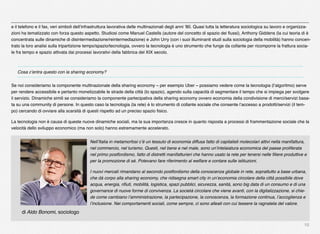 10
e il telefono e il fax, veri simboli dell’infrastruttura lavorativa delle multinazionali degli anni ’80. Quasi tutta la letteratura sociologica su lavoro e organizza-
zioni ha tematizzato con forza questo aspetto. Studiosi come Manuel Castells (autore del concetto di spazio dei ﬂussi), Anthony Giddens (la cui teoria di è
concentrata sulle dinamiche di disintermediazione/reintermediazione) e John Urry (con i suoi illuminanti studi sulla sociologia della mobilità) hanno concen-
trato la loro analisi sulla tripartizione tempo/spazio/tecnologia, ovvero la tecnologia è uno strumento che funge da collante per ricomporre la frattura socia-
le fra tempo e spazio attivata dai processi lavorativi della fabbrica del XIX secolo.
Cosa c’entra questo con la sharing economy?
Se noi consideriamo la componente multinazionale della sharing economy – per esempio Uber – possiamo vedere come la tecnologia (l’algoritmo) serve
per rendere accessibile e pertanto monetizzabile le strade della città (lo spazio), agendo sulla capacità di segmentare il tempo che si impiega per svolgere
il servizio. Dinamiche simili se consideriamo la componente partecipativa della sharing economy ovvero economia della condivisione di merci/servizi basa-
ta su una community di persone. In questo caso la tecnologia (la rete) è lo strumento di collante sociale che consente l’accesso a prodotti/servizi (il tem-
po) cercando di ovviare alla scarsità di questi rispetto ad un preciso spazio ﬁsico.
La tecnologia non è causa di queste nuove dinamiche sociali, ma la sua importanza cresce in quanto risposta a processi di frammentazione sociale che la
velocità dello sviluppo economico (ma non solo) hanno estremamente accelerato.
Nell’Italia in metamorfosi c’è un tessuto di economia diffusa fatto di capitalisti molecolari attivi nella manifattura,
nel commercio, nel turismo. Questi, nel bene e nel male, sono un’intelaiatura economica del paese proliferata
nel primo postfordismo, fatto di distretti manifatturieri che hanno usato la rete per tenersi nelle ﬁliere produttive e
per la promozione di sé. Potevano fare riferimento al welfare e contare sulle istituzioni.
I nuovi mercati rimandano al secondo postfordismo della conoscenza globale in rete, soprattutto a base urbana,
che dà corpo alla sharing economy, che ridisegna smart city in un’economia circolare della città possibile dove
acqua, energia, riﬁuti, mobilità, logistica, spazi pubblici, sicurezza, sanità, sono big data di un consumo e di una
governance di nuove forme di convivenza. La società circolare che viene avanti, con la digitalizzazione, si chie-
de come cambiano l’amministrazione, la partecipazione, la conoscenza, la formazione continua, l’accoglienza e
l’inclusione. Nei comportamenti sociali, come sempre, ci sono alleati con cui tessere la ragnatela del valore.
di Aldo Bonomi, sociologo
 