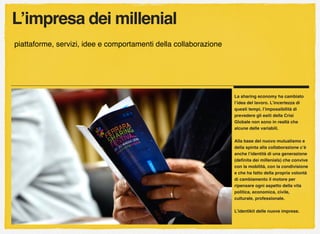L’impresa dei millenial
piattaforme, servizi, idee e comportamenti della collaborazione
La sharing economy ha cambiato
l’idea del lavoro. L’incertezza di
questi tempi, l’impossibilità di
prevedere gli esiti della Crisi
Globale non sono in realtà che
alcune delle variabili.
Alla base del nuovo mutualismo e
della spinta alla collaborazione c’è
anche l’identità di una generazione
(deﬁnita dei millenials) che convive
con la mobilità, con la condivisione
e che ha fatto della propria volontà
di cambiamento il motore per
ripensare ogni aspetto della vita
politica, economica, civile,
culturale, professionale.
L’identikit delle nuove imprese.
 