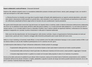 15
Essere collaborativi, anche all’interno - Emanuele Quintarelli
Insieme ai ﬁle, abbiamo scoperto come in un ecosistema collaborativo possano circolare posti di lavoro, stanze, pasti, passaggi in auto, con risvolti in
molti casi dirompenti su interi settori industriali.
La Sharing Economy ha introdotto una lunga lista di questioni legate all'impatto della digitalizzazione sul rapporto azienda-dipendente, sulla poten-
ziale messa in discussione di diritti acquisiti con grande fatica, sulla necessità di nuove regole per il riconoscimento ed inserimento di attori econo-
mici difﬁcilmente classiﬁcabili all'interno degli schemi di mercato che anno caratterizzato il secolo precedente.
Per quanto simili domande siano ancora ben lungi dal trovare una risposta chiara e condivisa, esiste un'ulteriore dimensione dell'economia collaborativa
che ﬁnora non ha addirittura trovato spazio all'interno della discussione pubblica. In un mondo dominato dalle piattaforme, in cui da fruitori gli utenti di-
ventano partner, in cui il concetto stesso di lavoro si sfaccetta e ﬂuidiﬁca, dove il cliente è attratto da esperienze distintive, multicanale ed una relazione
paritetica e trasparente con i provider, la prima a frantumarsi in mille pezzi è l'azienda tradizionale.
Dalle ceneri dei silos dipartimentali, del micromanagement, delle strutture verticiste, rinasce un'organizzazione ﬁnalmente pensata non tanto per
sopravvivere, quanto per trarre il massimo vantaggio dalle dinamiche partecipative peer-to-peer tipiche del nuovo corso.
Aldilà di un buon marketing e di business model efﬁcaci, è ormai evidente come l'era della condivisione imponga un vero e proprio cambio di DNA, in pri-
ma istanza relativo al ruolo ed alle modalità di partecipazione di chi in azienda vive tutti i giorni.
La trasformazione della fabbrica di Taylor nell'azienda collaborativa richiede pertanto tre passaggi:
" •" Il superamento della gerarchica a favore di una struttura basata su team (pod) dotati di autonomia ed invitati a scambi paritetici
" •" Il riconoscimento delle community di clienti quali attori che afﬁancano l'azienda nel fornire servizi, creare prodotti e raggiungere il mercato
" •" L'inclusione degli stessi fornitori in qualità di co-creatori ed innovatori della proposta di valore di cui l'azienda si fa portatrice
Ancora prima della costruzione di piattaforme per attirare milioni di persone, startup ed incumbent stanno ﬁnalmente comprendendo come volatilità e
complessità dell'economia attuale richiedano un'agilità, adattabilità e capacità di ascolto dei bisogni del cliente possibili solamente lasciando che la rete
entri in azienda e l'azienda diventi essa stessa rete.
 