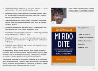 21
3. Capacità di progettare esperienze (di incontro, di scambio, …) e conver-
sazioni, on line e off line che siano funzionali ai servizi,
4. Capacità di portare i cittadini/clienti dall’inclusione all’azione di ‘scam-
bio’ attraverso leve motivazionali coerenti con i valori che si vogliono
esprimere, anche attraverso il gioco
5. Una concezione dei Beni Comuni abilitanti a processi di inclusione e
sviluppo locale la cui cura e rigenerazione creino valore per il più alto
numero di persone
6. Capacità di deﬁnire modelli di business in cui si trasmettano non solo i
valori economici ma anche culturali, ambientali e sociali.
7. Capacità di business storytelling focalizzate sul ‘perché’ degli interventi/
servizi piuttosto che sul ‘cosa’ e sul ‘come’.
8. Capacità di interpretare ed evolvere l’impianto delle regole normative,
procedurali, ﬁnanziarie e ﬁscali in una logica aperta alla collaborazione
e alla ﬁducia.
9. Capacità di valutare gli impatti degli interventi sulle relazioni, le conver-
sazioni, la creazione di valore
Da questo elenco, di certo parziale, si evince subito come la dimensione
umanistica, quella tecnologica, artistica, le scienze sociali, economia, legge
declinate anche nel game design, il community management, la facilitazio-
ne, debbano interagire spesso con le competenze tecnologiche.
In conclusione, vedo nella SE un'occasione imperdibile per un mercato del
lavoro di maggiore qualità, in cui trova spazio la costruzione di ﬁducia e rela-
zioni, la narrazione, la multicompetenza. Tutto questo per generare maggio-
re resilienza dei singoli, della imprese e delle comunità.
Andrea Pugliese, consulente strategico in materia
di programmazione di Fondi Europei, di politiche e
servizi per lo sviluppo territoriale e occupazionale
Per approfondire:
Titolo: Mi ﬁdo di te
Autore: Gea Scancarello
Editore: Chiarelettere
Data: 2015
Costo: € 13,90
 