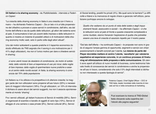 23
Gli Italiani e la sharing economy - da Pubblicitaitalia - intervista a Federi-
co Capeci
“La crescita della sharing economy in Italia è una crescita con il freno a
mano – ha dichiarato Federico Capeci -. Da un lato vi è un’alta propensio-
ne del cittadino a provare e usare servizi in condivisione, dall’altro, sia dal
fronte dell’offerta e sia da quello delle istituzioni, gli attori del sistema sono
al palo. Il consumatore è ben più avanti delle imprese e delle istituzioni in
quanto ci mostra un insieme di possibili utilizzi e di motivazioni della sha-
ring economy molto vasti, solo in parte colte dagli attori attuali”.
Uno dei motivi sottostanti a queste pratiche è il risparmio economico (lo
studio effettuato da TNS segnala che il saving è una motivazione per il
41% degli utilizzatori), ma non è l’unico motivo per dare e chiedere servizi
in sharing:
ci sono utenti mossi da desiderio di condivisione, da motivi di solida-
rietà; dalla volontà di fare un’esperienza di uso più ricca; dalla voglia
di fare impresa; dalla voglia di sperimentare nuove pratiche e esse-
re al centro delle novità sociali. In Italia, la sharing economy è cono-
sciuta dal 70% della popolazione.
Un Italiano su 4 la utilizza e la prospettiva è di ulteriore crescita: la mag-
gior parte dei non utilizzatori sono propensi all’uso futuro (22%) o necessi-
tano di maggiori informazioni (18%). Fra gli utilizzatori, un 10% di intervista-
ti dichiara di usare alcuni dei servizi suggeriti, ma non li associa spontanea-
mente al mondo ‘sharing’.
Fra i servizi utilizzati, gli italiani fruiscono di Servizi di mobilità (26%), Servi-
zi organizzati di scambio e baratto di oggetti di vario tipo (10%), Servizi di
alloggio di una camera o casa private (9%), Servizi culturali (8%), Servizi
di Social lending, prestiti fra privati (4%). Ma quali sono le barriere? La difﬁ-
coltà a ﬁdarsi e la mancanza di regole chiare e garanzie nell’utilizzo, pena-
lizzano purtroppo ancora lo sviluppo.
Quello che vediamo da un punto di vista delle tutele e degli inqua-
dramenti ﬁscali, assicurativi e sociali – ha affermato Capeci – è che
le istituzioni sono al palo di fronte a questa crescente complessità e
come risultato, stanno frenando l’esplosione di quella che potrebbe
essere una leva di crescita di assoluto rispetto per il nostro paese.
“Dal lato dell’offerta – ha continuato Capeci – le proposte non sono in gra-
do di seguire l’ampia gamma di opportunità, segmenti e servizi con chiari
posizionamenti e beneﬁt concreti per l’utente. La visione da parte dei
Player dovrebbe mettere al centro l’utente, ‘ascoltarlo’ per valutarne
aspettative ed esperienze concrete, in un continuo processo di ﬁnetu-
ning ed ottimizzazione della proposta e della comunicazione. Gli uten-
ti sono aperti all’utilizzo di nuovi modelli di business, come testimonia l’ele-
vato livello di conoscenza dei servizi in condivisione e anche la propensio-
ne all’uso in futuro, considerando che solo il 5% degli intervistati si dichia-
ra non interessato a questa tipologia di servizi”.
Federico Capeci, Chief Digital Ofﬁcer – CEO di
TNS Italia, leader mondiale nelle ricerche di mer-
cato ad hoc e nella consulenza di marketing.
Puoi scaricare la ricerca di TNS-Global
Italia cliccando sulla copertina del-
l’ebook alla pagina seguente!
 