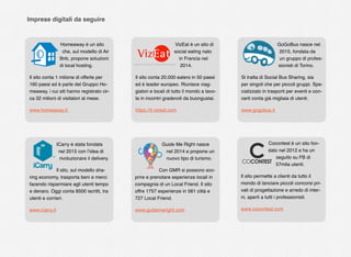 Homeaway è un sito
che, sul modello di Air
Bnb, propone soluzioni
di local hosting.
Il sito conta 1 milione di offerte per
160 paesi ed è parte del Gruppo Ho-
meaway, i cui siti hanno registrato cir-
ca 32 milioni di visitatori al mese.
www.homeaway.it
VizEat è un sito di
social eating nato
in Francia nel
2014.
Il sito conta 20.000 eaters in 50 paesi
ed è leader europeo. Riunisce viag-
giatori e locali di tutto il mondo a tavo-
la in incontri gradevoli da buongustai.
https://it.vizeat.com
GoGoBus nasce nel
2015, fondata da
un gruppo di profes-
sionisti di Torino.
Si tratta di Social Bus Sharing, sia
per singoli che per piccoli gruppi. Spe-
cializzato in trasporti per eventi e con-
certi conta già migliaia di utenti.
www.gogobus.it
ICarry è stata fondata
nel 2015 con l’idea di
rivoluzionare il delivery.
Il sito, sul modello sha-
ring economy, trasporta beni e merci
facendo risparmiare agli utenti tempo
e denaro. Oggi conta 8500 iscritti, tra
utenti e corrieri.
www.icarry.it
Guide Me Right nasce
nel 2014 e propone un
nuovo tipo di turismo.
Con GMR si possono sco-
prire e prenotare esperienze locali in
compagnia di un Local Friend. Il sito
offre 1757 esperienze in 561 città e
727 Local Friend.
www.guidemeright.com
Cocontest è un sito fon-
dato nel 2012 e ha un
seguito su FB di
57mila utenti.
Il sito permette a clienti da tutto il
mondo di lanciare piccoli concorsi pri-
vati di progettazione e arredo di inter-
ni, aperti a tutti i professionisti.
www.cocontest.com
Imprese digitali da seguire
 