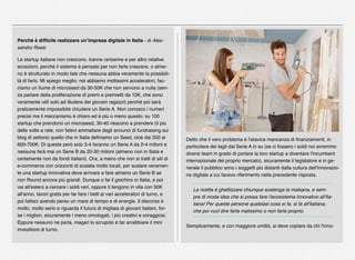 Perché è difﬁcile realizzare un’impresa digitale in Italia - di Ales-
sandro Rossi
Le startup italiane non crescono, tranne rarissime e per altro relative
eccezioni, perché il sistema è pensato per non farle crescere, o alme-
no è strutturato in modo tale che nessuna abbia veramente la possibili-
tà di farlo. Mi spiego meglio: noi abbiamo moltissimi acceleratori, fac-
ciamo un ﬁume di microseed da 30-50K che non servono a nulla (sen-
za parlare della proliferazione di premi e premietti da 10K, che sono
veramente utili solo ad illudere dei giovani ragazzi) perché poi sarà
praticamente impossibile chiudere un Serie A. Non conosco i numeri
precisi ma il meccanismo è chiaro ed è più o meno questo: su 100
startup che prendono un microseed, 30-40 riescono a prendere (il più
delle volte a rate, non fatevi ammaliare dagli annunci di fundraising sui
blog di settore) quello che in Italia deﬁniamo un Seed, cioè dai 200 ai
600-700K. Di queste però solo 3-4 faranno un Serie A da 2-4 milioni e
nessuna farà mai un Serie B da 20-30 milioni (almeno non in Italia e
certamente non da fondi italiani). Ora, a meno che non si tratti di siti di
e-commerce con orizzonti di scalata molto locali, per scalare veramen-
te una startup innovativa deve arrivare a fare almeno un Serie B se
non Round ancora più grandi. Dunque o fai il giochino in Italia, e poi
vai all'estero a cercare i soldi veri, oppure ti tengono in vita con 50K
all'anno, lavori gratis per far fare i belli ai vari acceleratori di turno, e
poi fallisci avendo perso un mare di tempo e di energie. Il discorso è
molto, molto serio e riguarda il futuro di migliaia di giovani italiani, for-
se i migliori, sicuramente i meno omologati, i più creativi e coraggiosi.
Eppure nessuno ne parla, magari lo scrupolo è far arrabbiare il mini
investitore di turno.
Detto che il vero problema è l'atavica mancanza di ﬁnanziamenti, in
particolare dei tagli dal Serie A in su (se ci fossero i soldi noi avremmo
diversi team in grado di portare la loro startup a diventare l'incumbent
internazionale del proprio mercato), sicuramente il legislatore e in ge-
nerale il pubblico sono i soggetti più distanti dalla cultura dell'innovazio-
ne digitale a cui facevo riferimento nella precedente risposta.
La ricetta è ghettizzare chiunque sostenga la malsana, e sem-
pre di moda idea che si possa fare l'ecosistema innovativo all'ita-
liana! Per queste persone qualsiasi cosa si fa, si fa all'italiana,
che poi vuol dire farla malissimo o non farla proprio.
Semplicemente, e con maggiore umiltà, si deve copiare da chi l'inno-
 