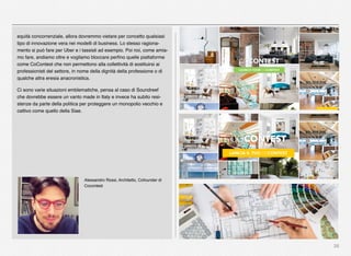 28
equità concorrenziale, allora dovremmo vietare per concetto qualsiasi
tipo di innovazione vera nei modelli di business. Lo stesso ragiona-
mento si può fare per Uber e i tassisti ad esempio. Poi noi, come amia-
mo fare, andiamo oltre e vogliamo bloccare perﬁno quelle piattaforme
come CoContest che non permettono alla collettività di sostituirsi ai
professionisti del settore, in nome della dignità della professione o di
qualche altra eresia anacronistica.
Ci sono varie situazioni emblematiche, pensa al caso di Soundreef
che dovrebbe essere un vanto made in Italy e invece ha subito resi-
stenze da parte della politica per proteggere un monopolio vecchio e
cattivo come quello della Siae.
Alessandro Rossi, Architetto, Cofounder di
Cocontest
 