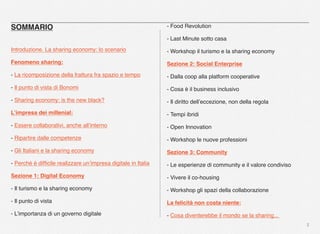 2
SOMMARIO
Introduzione. La sharing economy: lo scenario
Fenomeno sharing:
- La ricomposizione della frattura fra spazio e tempo
- Il punto di vista di Bonomi
- Sharing economy: is the new black?
L’impresa dei millenial:
- Essere collaborativi, anche all’interno
- Ripartire dalle competenze
- Gli Italiani e la sharing economy
- Perché è difﬁcile realizzare un’impresa digitale in Italia
Sezione 1: Digital Economy
- Il turismo e la sharing economy
- Il punto di vista
- L’importanza di un governo digitale
- Food Revolution
- Last Minute sotto casa
- Workshop il turismo e la sharing economy
Sezione 2: Social Enterprise
- Dalla coop alla platform cooperative
- Cosa è il business inclusivo
- Il diritto dell’eccezione, non della regola
- Tempi ibridi
- Open Innovation
- Workshop le nuove professioni
Sezione 3: Community
- Le esperienze di community e il valore condiviso
- Vivere il co-housing
- Workshop gli spazi della collaborazione
La felicità non costa niente:
- Cosa diventerebbe il mondo se la sharing...
 