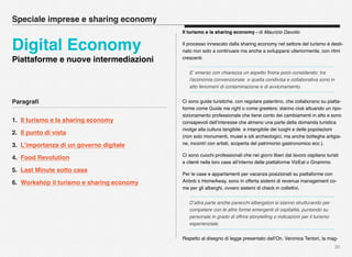 Paragraﬁ
1. Il turismo e la sharing economy
2. Il punto di vista
3. L’importanza di un governo digitale
4. Food Revolution
5. Last Minute sotto casa
6. Workshop il turismo e sharing economy
30
Speciale imprese e sharing economy
Digital Economy
Piattaforme e nuove intermediazioni
Il turismo e la sharing economy - di Maurizio Davolio
Il processo innescato dalla sharing economy nel settore del turismo è desti-
nato non solo a continuare ma anche a svilupparsi ulteriormente, con ritmi
crescenti.
E’ emerso con chiarezza un aspetto ﬁnora poco considerato: tra
l’economia convenzionale e quella condivisa e collaborativa sono in
atto fenomeni di contaminazione e di avvicinamento.
Ci sono guide turistiche, con regolare patentino, che collaborano su piatta-
forme come Guide me right o come greeters; stanno cioè attuando un ripo-
sizionamento professionale che tiene conto dei cambiamenti in atto e sono
consapevoli dell’interesse che almeno una parte della domanda turistica
rivolge alla cultura tangibile e intangibile dei luoghi e delle popolazioni
(non solo monumenti, musei e siti archeologici, ma anche botteghe artigia-
ne, incontri con artisti, scoperta del patrimonio gastronomico ecc.).
Ci sono cuochi professionali che nei giorni liberi dal lavoro ospitano turisti
e clienti nelle loro case all’interno delle piattaforme VizEat o Gnammo.
Per le case e appartamenti per vacanza posizionati su piattaforme con
Airbnb o HomeAway, sono in offerta sistemi di revenue management co-
me per gli alberghi, ovvero sistemi di check in collettivi.
D’altra parte anche parecchi albergatori si stanno strutturando per
competere con le altre forme emergenti di ospitalità, puntando su
personale in grado di offrire storytelling o indicazioni per il turismo
esperienziale.
Rispetto al disegno di legge presentato dall’On. Veronica Tentori, la mag-
 