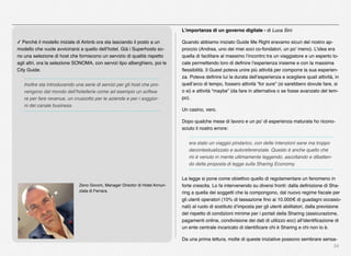 34
✓ Perché il modello iniziale di Airbnb ora sta lasciando il posto a un
modello che vuole avvicinarsi a quello dell’hotel. Già i Superhosts so-
no una selezione di host che forniscono un servizio di qualità rispetto
agli altri, ora la selezione SONOMA, con servizi tipo alberghiero, poi le
City Guide.
Inoltre sta introducendo una serie di servizi per gli host che pro-
vengono dal mondo dell’hotellerie come ad esempio un softwa-
re per fare revenue, un cruscotto per le aziende e per i soggior-
ni del canale business.
Zeno Govoni, Manager Director di Hotel Annun-
ziata di Ferrara.
L’importanza di un governo digitale - di Luca Sini
Quando abbiamo iniziato Guide Me Right eravamo sicuri del nostro ap-
proccio (Andrea, uno dei miei soci co-fondatori, un po’ meno). L’idea era
quella di facilitare al massimo l’incontro tra un viaggiatore e un esperto lo-
cale permettendo loro di deﬁnire l’esperienza insieme e con la massima
ﬂessibilità. Il Guest poteva unire più attività per comporre la sua esperien-
za. Poteva deﬁnire lui la durata dell’esperienza e scegliere quali attività, in
quell’arco di tempo, fossero attività “for sure” (si sarebbero dovute fare, si
o si) e attività “maybe” (da fare in alternativa o se fosse avanzato del tem-
po).
Un casino, vero.
Dopo qualche mese di lavoro e un po’ di esperienza maturata ho ricono-
sciuto il nostro errore:
era stato un viaggio pindarico, con delle intenzioni sane ma troppo
decontestualizzato e autoreferenziale. Questo è anche quello che
mi è venuto in mente ultimamente leggendo, ascoltando e dibatten-
do della proposta di legge sulla Sharing Economy.
La legge si pone come obiettivo quello di regolamentare un fenomeno in
forte crescita. Lo fa intervenendo su diversi fronti: dalla deﬁnizione di Sha-
ring a quella dei soggetti che la compongono, dal nuovo regime ﬁscale per
gli utenti operatori (10% di tassazione ﬁno ai 10.000€ di guadagni occasio-
nali) al ruolo di sostituto d’imposta per gli utenti abilitatori, dalla previsione
del rispetto di condizioni minime per i portali della Sharing (assicurazione,
pagamenti online, condivisione dei dati di utilizzo ecc) all’identiﬁcazione di
un ente centrale incaricato di identiﬁcare chi è Sharing e chi non lo è.
Da una prima lettura, molte di queste iniziative possono sembrare sensa-
 