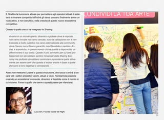 36
2. Snellire la burocrazia attuale per permettere agli operatori attuali di adat-
tarsi e rimanere competitivi afﬁnché gli stessi possano ﬁnalmente avere un
ruolo attivo, e non ostruttivo, nella crescita di questo nuovo ecosistema
competitivo.
Questo è quello che ci ha insegnato la Sharing:
viviamo in un mondo aperto, dinamico e globale dove le risposte
non vanno trovate ma vanno cercate, dove la validazione non è cen-
tralizzata a livello pubblico ma viene esternalizzata alla community,
dove il lavoro non è ﬁsso e garantito ma è ﬂessibile e meritato. An-
che, e soprattutto, in questo mondo chi ha qualità e disponibilità da
offrire troverà il suo posto. Questo è uno dei motivi per cui certi pro-
fessionisti non dovrebbero sentirsi minacciati dalla Sharing Eco-
nomy ma piuttosto dovrebbero cominciare a prenderne parte attiva-
mente per essere certi che questa si evolva anche in base a quelle
che sono le loro esigenze e conoscenze.
Allora non mettiamo i paletti a questa evoluzione, che tocca e andrà a toc-
care tutti i settori produttivi vecchi, attuali e futuri. Rendiamola possibile
creando un ecosistema favorevole, dinamico e ﬂessibile come il mondo in
cui viviamo. Forse è quello che serve a questo paese per rilanciarsi.
Luca Sini, Founder Guide Me Right.
 