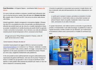 38
Food Revolution - di Eugenio Sapora - coordinatore Italia Alveare che
dice sì
Un nuovo modo per vendere e comprare i prodotti locali utilizzando inter-
net e la sharing economy: questa l’idea alla base de L'Alveare che dice
Sì!, progetto nato in Francia nel 2011 che arriva ora anche nelle diverse
città d'Italia.
Unendo agricoltori, cittadini consapevoli e innovazione digitale, L'Alveare
che dice Sì! è una piattaforma online che permette una distribuzione più
efﬁciente dei prodotti locali, per dar vita ad un modello replicabile di impre-
sa sociale: la piattaforma di vendita favorisce gli scambi diretti fra agricolto-
ri locali e comunità di consumatori, che si ritrovano una volta alla settimana
creando piccoli mercati temporanei a Km 0, conosciuti come Alveari.
Ad oggi sono più di 750 gli Alveari presenti in Francia, e oltre 70
quelli nati da inizio anno in Italia.
 Come funziona L’Alveare che dice sì!
I produttori locali presenti nel raggio di 250 km si iscrivono al portale
www.alvearechedicesi.it e si uniscono in un “Alveare”, mettendo in vendita
online i loro prodotti: frutta, verdura, latticini, formaggi. I consumatori che si
registrano sul sito posso acquistare ciò che desiderano presso l’Alveare
più vicino casa, scegliendo direttamente sulla piattaforma.
Il ritiro dei prodotti avviene settimanalmente nel giorno della distribuzione
organizzata dal gestore dell’Alveare, cioè colui che ha preso l’impegno di
tenere il contatto con gli agricoltori e che si occupa di pianiﬁcare eventi,
aperitivi e visite guidate nelle aziende dei produttori per creare un vero net-
work di relazione e conoscenza diretta.
L’incontro tra agricoltori e consumatori può avvenire in luoghi diversi, dal
bar al ristorante, alla sala dell’associazione che mette a disposizione i pro-
pri spazi.
Lo spirito però è sempre lo stesso: permettere ai produttori di vende-
re direttamente e in modo facile e dare ai consumatori accesso ad
alimenti freschi, locali e di qualità, rivalutando il cibo e il suo ruolo
nella  promozione di uno stile di vita sano.
In questo meccanismo, che mette al centro la comunità e la genuinità dei
prodotti, è fondamentale il ruolo della tecnologia: la piattaforma è stata svi-
luppata lavorando a stretto contatto con gli utilizzatori, per modernizzare
ed accelerare la ﬁliera corta e promuovere un modello di commercio più
equo.
 