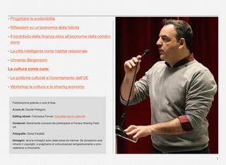 3
- Progettare la sostenibilità
- Riﬂessioni su un’economia della felicità
- Il contributo della ﬁnanza etica all’economia della condivi-
sione
- La città intelligente come habitat relazionale
- Universo Bergonzoni
La cultura come cura:
- Le politiche culturali e l’orientamento dell’UE
- Workshop la cultura e la sharing economy
Pubblicazione gratuita a cura di Aise.
A cura di: Davide Pellegrini.
Editing ebook: Francesca Fornari, Edicoletta servizi editoriali
Contenuti: liberamente concessi dai partecipanti al Ferrara Sharing Festi-
val.
Fotograﬁe: Giulia Paratelli.
Immagini: alcune immagini sono state prese da internet. Se dovessimo aver
infranto il copyright, vi preghiamo di comunicarcelo tempestivamente e prov-
vederemo a rimuoverle.
 