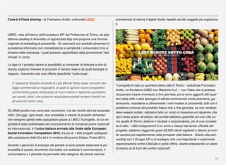 40
Cosa è il Food sharing - di Francesco Ardito, cofounder LMSC
LMSC, nata all’interno dell’Incubatore I3P del Politecnico di Torino, da piat-
taforma desktop è diventata un’apprezzata App che propone una formula
originale di marketing di prossimità. Gli esercenti con prodotti alimentari in
eccedenza informano con immediatezza e semplicità i consumatori che si
trovano nelle vicinanze, i quali possono approﬁttare della promozione “last
minute” in corso.
La App (e il portale) danno la possibilità ai consumer di indicare a che di-
stanza vogliono ricevere le proposte in tempo reale e da quali tipologie di
negozio, ricevendo così solo offerte speciﬁche “sotto-casa”.
E’ questa la ﬁlosoﬁa vincente di Last Minute Sotto casa: concreti van-
taggi commerciali ai negozianti, ai quali si aprono nuove prospettive
economiche grazie all’accesso di nuovi clienti e risparmio quotidiano
per questi ultimi, che possono acquistare prodotti sempre freschi ne-
gli esercizi vicino casa.
Gli effetti positivi non sono solo economici, ma dai risvolti etici ed ecososte-
nibili. Già oggi, ogni mese, due tonnellate e mezzo di prodotti alimentari
non vengono gettati nella spazzatura grazie a LMSC! Il progetto, la cui ori-
ginalità è stata sottolineata dal riconoscimento di numerosi premi nazionali
ed internazionali, è l’unico italiano arrivato alla ﬁnale della European
Social Innovation Competition 2015, fra più di 1.000 progetti sottoposti
alla valutazione della EU ed è il vincitore del premio Edison Pulse 2015.
Durante il percorso di sviluppo del portale si sono potute osservare le po-
tenzialità di questo strumento che tutela non soltanto il commerciante, il
consumatore e il pianeta ma permette alla categoria dei piccoli esercizi
commerciali di ridurre il digital divide rispetto ad altri soggetti più organizza-
ti.
”Il progetto è nato un quartiere della città di Torino – sottolinea Francesco
Ardito, co-fondatore LMSC con Massimo Ivul – “con l’idea che si potesse
recuperare il pane invenduto a ﬁne giornata, poi si sono aggiunti altri quar-
tieri della città e altre tipologie di attività commerciali come pescherie, ga-
stronomie, macellerie e ultimamente i mini-market di prossimità, tutti con il
problema comune del prodotto fresco che a ﬁne giornata, se non venduto,
deve essere buttato. Abbiamo fatto un conto di massima sul risparmio che
ogni mese grazie all’utilizzo del portale abbiamo garantito ad una città co-
me quella di Torino; ebbene il risultato è sorprendente, più di una tonnella-
ta di cibo, 1.000 chilogrammi! A un anno e mezzo dal lancio ufﬁciale del
progetto, abbiamo raggiunto quasi 50.000 utenti registrati e stiamo arrivan-
do sempre più capillarmente nelle principali città italiane. Grazie alla part-
nership con il Gruppo UP e al sostegno che una importante e autorevole
organizzazione come LifeGate ci potrà offrire, stiamo preparando un piano
di sbarco al di fuori dei conﬁni nazionali”.
 