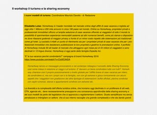Il workshop il turismo e la sharing economy
I nuovi modelli di turismo. Coordinatore Maurizio Davolio - di Redazione
Elisabetta Luise: HomeAway è il leader mondiale nel mercato online degli afﬁtti di case vacanza e ingloba ad
oggi oltre 1 Milione e 200 mila annunci in circa 190 paesi nel mondo. Online su HomeAway, proprietari privati e
professionisti immobiliari offrono un’amplia selezione di case vacanze offrendo ai viaggiatori di tutto il mondo la
possibilità di sperimentare esperienze memorabili assieme ad altri numerosi beneﬁt, come più stanze a disposizio-
ne dove rilassarsi godendo di maggior privacy a fronte di un minor costo rispetto alle sistemazioni più tradizionali
come gli hotel. La società è infatti un punto di riferimento sia per i proprietari privati di case vacanze che per i pro-
fessionisti immobiliari che desiderano pubblicizzare le loro proprietà e gestirne le prenotazioni online. Il portfolio
di HomeAway include 50 siti leader di mercato che attraggono ogni mese più di 44 milioni di viaggiatori e sono
declinati in 13 lingue diverse. HomeAway è oggi parte della famiglia Expedia Inc.
“E’ la tua vacanza perché condividerla?” campagna di brand HomeAway 2016
https://www.youtube.com/watch?v=Cio5fClAtDA
HomeAway lancia un messaggio provocatorio e nel contempo ridisegna il concetto della Sharing Economy
così come intesa in relazione ai viaggi e al turismo. E’ davvero un bene condividere tutto con tutti?  HomeA-
way chiarisce così il proprio posizionamento a livello globale per l’afﬁtto breve di case vacanza per intero,
da condividere sì, ma con i propri cari e la famiglia, non con gli estranei e gioca ironicamente con alcuni
aspetti che i viaggiatori non gradiscono dei altre tipologie di sistemazioni: buffet affollati, piscina condivisa
con ospiti rumorosi, stanze e appartamenti condivisi con estranei etc.
La diversità e la complessità dell’offerta turistica online, che troviamo oggi declinata in un proliferare di siti web,
OTA, agenzie etc.. deve necessariamente presupporre una conoscenza approfondita della sharing economy e
dei suoi modelli da parte del legislatore che si approccia a regolamentare il settore. Giusto sempliﬁcare ma senza
penalizzare e imbrigliare un settore  che al suo interno raccoglie una grande complessità e che sta dando grandi
 