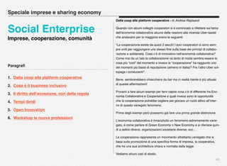 Paragraﬁ
1. Dalla coop alla platform cooperative
2. Cosa è il business inclusivo
3. Il diritto dell’eccezione, non della regola
4. Tempi ibridi
5. Open Innovation
6. Workshop le nuove professioni
43
Dalla coop alla platform cooperative - di Andrea Rapisardi
Quando con alcuni colleghi cooperatori si è cominciato a riﬂettere sul tema
dell’economia collaborativa alcune delle reazioni alla vicenda Uber-taxisti
che andavano per la maggiore erano le seguenti:
“La cooperazione esiste da quasi 2 secoli! I soci cooperatori si sono sem-
pre uniti per raggiungere uno stesso ﬁne sulla base dei principi di collabo-
razione e solidarietà. Cosa c’è di innovativo nell’economia collaborativa?
Come mai da un lato la collaborazione va tanto di moda sembra essere la
cosa più “cool” del momento e invece la “cooperazione” ha raggiunto uno
dei momenti più bassi di reputazione (almeno in Italia)? Fra l’altro Uber sot-
topaga i conducenti!”.
Bene, sembrerebbero chiacchiere da bar ma in realtà niente è più attuale
di queste affermazioni!
Proverò a fare alcuni esempi per farvi capire cosa c’è di differente fra Eco-
nomia Collaborativa e Cooperazione e quali invece sono le opportunità
che la cooperazione potrebbe cogliere per giocare un ruolo attivo all’inter-
no di questo variegato fenomeno.
Prima degli esempi però possiamo già fare una prima grande distinzione.
L’economia collaborativa è innanzitutto un fenomeno estremamente varie-
gato, è come parlare di Green Economy o New Economy e si riferisce quin-
di a settori diversi, organizzazioni societarie diverse, ecc…
La cooperazione rappresenta un movimento altrettanto variegato che si
basa sulla promozione di una speciﬁca forma di impresa, la cooperativa,
che ha una sua architettura chiara e normata dalla legge.
Vediamo alcuni casi di studio.
Speciale imprese e sharing economy
Social Enterprise
Imprese, cooperazione, comunità
 