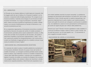 44
ES.1: MOBILIFICIO
A) Pensate ad una classica fabbrica di mobili degli anni cinquanta. Nel-
la maggior parte dei casi si trattava di un’impresa di capitale in cui la-
voravano i componenti della famiglia proprietaria. Per svolgere la sua
funzione produttiva, l’azienda aveva bisogno di una fornitura di mate-
rie prime conveniente, di un luogo di produzione, macchinari, dipen-
denti. Creava una linea di prodotti ed organizzava la vendita o diretta-
mente o con accordi di distribuzione sui mercati di riferimento o con
accordi di produzione per terzi.
B) La cooperativa rappresenta un’innovazione economica e sociale di
grandissima rilevanza che passa dal cambio di modello societario. Il
funzionamento aziendale poteva essere esattamente lo stesso, la diffe-
renza stava nel fatto che la proprietà era dei lavoratori, che questa ri-
specchiava l’equilibrio di governance rappresentativa 1 testa 1 voto,
che il patrimonio prodotto era intergenerazionale e che l’unione dei la-
voratori era ﬁnalizzata al raggiungimento di un obiettivo comune: la ga-
ranzia di condizioni di lavoro migliori! 
- INNOVAZIONE NELL’ORGANIZZAZIONE SOCIETARIA
C) L’azienda che mette in pratica il modello piattaforma è portatrice di
un’innovazione altrettanto rilevante che passa invece dal cambio di
modello di business. La compagine societaria potrebbe essere esatta-
mente la stessa. Cosa realmente si innova è il modello di relazione fra
i diversi attori della ﬁliera produttiva. L’azienda crea una piattaforma
digitale di scambio che abilita uno scambio fra Designer (che vendono
i loro progetti), Makers (che vendono l’utilizzo dei macchinari o diretta-
mente la loro capacità produttiva), Clienti ﬁnali (che acquistano il pro-
prio mobile riadattato secondo le proprie necessità). La piattaforma
guadagna da percentuali sulle transazioni ma lascia che i pari si auto-
selezionino in tutto il mondo secondo un sistema reputazionale, non
assumono dipendenti per la parte creativa o per la parte produttiva
(bensì solo quelli che servono per sviluppare e promuovere la piattafor-
ma), non stabiliscono i prezzi se non le percentuali di commissione su-
gli scambi (le regole del gioco per l’utilizzo della piattaforma).
Perché è più “cool”? Perché in termini capitalistici è molto scalabile. In
2 soli anni di attività si rivolge a milioni di utenti, in tutto il mondo, non
ha costi ﬁssi enormi, non ha costi logistici, ecc… E’ sicuramente un
buon soggetto nel quale investire!
- INNOVAZIONE NEL MODELLO DI BUSINESS
 