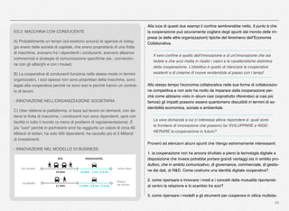 45
ES.2: MACCHINA CON CONDUCENTE
A) Probabilmente un tempo (ed esistono ancora) le agenzie di noleg-
gio erano delle società di capitale, che erano proprietarie di una ﬂotta
di macchine, avevano fra i dipendenti i conducenti, avevano alleanze
commerciali e strategie di comunicazione speciﬁche (es.: convenzio-
ne con gli alberghi e con i musei).
B) La cooperativa di conducenti funziona nello stesso modo in termini
organizzativi, i soci spesso non sono proprietari della macchina, sono
legati alla cooperativa perché ne sono soci e perché hanno un contrat-
to di lavoro.
- INNOVAZIONE NELL’ORGANIZZAZIONE SOCIETARIA
C) Uber detiene la piattaforma, si basa sul lavoro on demand, non de-
tiene la ﬂotta di macchine, i conducenti non sono dipendenti, apre con
facilità in tutto il mondo (a meno di problemi di regolamentazione). È
più “cool” perché in pochissimi anni ha raggiunto un valore di circa 60
Miliardi di dollari, ha solo 400 dipendenti, ha raccolto più di 2 Miliardi
di investimenti.
- INNOVAZIONE NEL MODELLO DI BUSINESS
Alla luce di questi due esempi il conﬁne sembrerebbe netto. Il punto è che
la cooperazione può sicuramente cogliere degli spunti dal mondo delle im-
prese (e delle altre organizzazioni) tipiche del fenomeno dell’Economia
Collaborativa.
Il vero conﬁne è quello dell’innovazione e di un’innovazione che sia
fedele e che anzi metta in risalto i valori e le caratteristiche distintive
della cooperazione. L’obiettivo è quello di rilanciare le cooperative
esistenti e di crearne di nuove rendendole al passo con i tempi!
Allo stesso tempo l’economia collaborativa nelle sue forme di collaborazio-
ne competitiva e non solo ha molto da imparare dalla cooperazione per-
ché come abbiamo visto in alcuni casi (soprattutto riferendoci ai casi più
famosi) gli impatti possono essere quantomeno discutibili in termini di so-
stenibilità economica, sociale e ambientale.
La vera domanda a cui ci interessa allora rispondere è: quali sono
le frontiere di innovazione che possono far SVILUPPARE e RIGE-
NERARE la cooperazione in futuro?
Proverò ad elencarvi alcuni spunti che ritengo estremamente interessanti:
1. la cooperazione non ha ancora sfruttato a pieno la tecnologia digitale a
disposizione che invece potrebbe portare grandi vantaggi sia in ambito pro-
duttivo, che in ambito comunicativo, di governance, commerciale, di gestio-
ne dei dati, di R&D. Come costruire una identità digitale cooperativa?
2. come ripensare e innovare i modi e i concetti della mutualità riportando
al centro la relazione e lo scambio tra soci?
3. come ripensare i modelli e gli strumenti per cooperare in ottica multista-
 