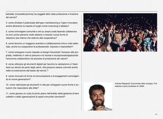 46
keholder (mutualità plurima) tra soggetti attivi nella produzione e fruizione
dei servizi?
4. come sfruttare il potenziale dell’open manifacturing e l’open innovation
anche attraverso la nascita di luoghi come coworking e fablabs?
5. come coinvolgere comunità e reti su ampia scala facendo collaborare
tra loro anche persone molto distanti e creando nuove forme di
relazione (sia interne che esterne alla cooperativa)?
6. come favorire un maggiore scambio e collaborazione intra e inter-setto-
riale, anche tra cooperative di professionisti, imprese e imprenditori?
7. come sviluppare nuove risposte ai bisogni favorendo l’accesso alla pro-
prietà, mettendo in rete le persone e le risorse e incorporando/applicando
l’economia collaborativa nei processi di produzione del valore?
8. come utilizzare gli strumenti digitali per favorire la valutazione e il feed-
back sui servizi da parte degli utenti, che possono essere coinvolti anche
nella co-costruzione dal basso dei servizi ?
9. come rinnovare le forme di comunicazione e di engagement coinvolgen-
do le nuove generazioni?
10. come valorizzare gli strumenti in rete per sviluppare nuove forme e so-
luzioni che rispondano alle sﬁde?
11. come giocare un ruolo di primo piano nell’ambito della gestione di beni
collettivi e della rigenerazione di asset comunitari dormienti?
Andrea Rapisardi, Economista dello sviluppo, Pre-
sidente e socio fondatore di LAMA.
 
