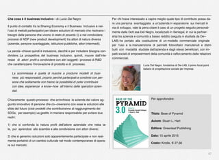 47
Che cosa è il business inclusivo - di Lucia Dal Negro
Il punto di contatto tra la Sharing Economy e il Business Inclusivo è nel-
l’uso di metodi partecipativi per ideare soluzioni di mercato che risolvano i
bisogni delle persone che vivono in stato di povertà (i) e nel condividere
processi di NDP (new product development) tra attori di natura diversa
(aziende, persone svantaggiate, istituzioni pubbliche, attori intermedi).
La parola-‐chiave quindi è inclusione, dacché e per includere bisogna con-
dividere. La prospettiva del business inclusivo, quindi, muove dall’inte-
resse di attori proﬁt a condividere con altri soggetti i processi di R&D
che caratterizzano l’innovazione di prodotto e di processo.
La scommessa è quella di riuscire a produrre modelli di busi-
ness più responsabili, proprio perché partecipati e condivisi con per-
sone che solitamente non hanno la possibilità di poter contribuire
con idee, esperienze e know-‐how all’interno delle operation azien-
dali.
Chiaramente questo processo che arricchisce le aziende del valore ag-
giunto innovativo di persone che co-‐creeranno con esse le soluzioni alle
sﬁde del futuro (cioè prodotti che contribuiranno al raggiungimento dei
SDGs, per esempio) va gestito in maniera responsabile per evitare due
rischi:
1) che si confonda la natura proﬁt dell’attore aziendale che resta ta-
le, pur aprendosi allo scambio e alla condivisione con attori diversi;
2) che si generino soluzioni solo apparentemente partecipate e non real-
mente portatrici di un cambio culturale nel modo contemporaneo di opera-
re sul mercato.
Per chi fosse interessato a capire meglio quale tipo di contributo possa da-
re una persona svantaggiata a un’azienda in espansione sui mercati in
via di sviluppo, vale la pena citare il caso di un progetto seguito personal-
mente dalla Dott.ssa Del Negro, localizzato in Senegal, in cui la partner-
ship tra azienda e comunità a basso reddito (seguita e studiata da De-‐
LAB) ha portato alla costituzione di un modello commerciale originale
per l’uso e la manutenzione di pannelli fotovoltaici manutenuti e distri-
buiti con modalità studiate dall’azienda e dagli stessi beneﬁciari, con im-
patti sociali di empowerment della comunità e rafforzamento delle relazioni
commerciali.
Lucia Dal Negro, fondatrice di De-LAB, il primo focal point
italiano di progettazione sociale per imprese.
Per approfondire:
Titolo: Base of Pyramid
Autore: Stuart L. Hart
Editore: Greenleaf Publishing
Data: 15 aprile 2015
Costo: Kindle, € 27,66
 