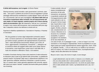 48
Il diritto dell’eccezione, non la regola - di Enrico Parisio
Sharing economy, social innovation, open governament, commons, open
data… sono azioni o politiche che avranno la forza di traghettare il grande
passaggio dall’economia manifatturiera a quella digitale? Siamo solo all’ini-
zio, e sicuramente i dati non sono incoraggianti: dai bilanci delle start up
innovative al polarizzarsi della ricchezza, ﬁno all’impoverimento del
ceto medio e ai ﬂussi migratori, sembra proprio che il futuro sharing
stenti ad accontentare i più. Ma tralasciamo i dati per ora, e cerchiamo
di capire il vero motore dell’innovazione, cioè la semantica dell’uomo digi-
tale, il dispositivo retorico che deﬁnisce e orienta tutti noi.
Superata la dialettica capitale/lavoro, il lavoratore è l’impresa, e l’impresa
è il lavoratore.
Più che guardare al numero degli independent contractors statuni-
tensi, o al lavoro autonomo e la microimpresa italiana, agli knowled-
ge workers europei, guardiamo alla rappresentazione di questi lavo-
ratori: i valori dell’impresa (economicità, efﬁcacia, just in time, 24
hours, aggiornamento, competizione, innovazione…), albergano nel-
la coscienza infelice dei soggetti infelici della nuova classe aspiran-
te lavoratrice; o essi trasformano i propri corpi in nodi della rete, in
hubs che veicolano e diffondono i ﬂussi, o non esistono.
Il modello di business sharing si basa sulla creazione di valore attraverso
le interazioni peer to peer tra gli aderenti alle communities. Le piattaforme
possono essere “di proprietà” degli users (o abbandonare addirittura il mo-
dello “gerarchico validante” attraverso il blockchain, e quindi di owners-
hip), e in questo caso il valore generato appartiene alla comunità, oppure
tale valore può essere “estratto” (modello dominante delle grandi piattafor-
me di sharing).
Il valore estratto, oltre ad
essere immediatamente
economico (la fee sulla
transazione, ad esempio),
è soprattutto costituito dal-
l’immagazzinamento delle
nostre abitudini e dei no-
stri gusti in forma di open
data. Quest’ultimo è tutto
lavoro gratuito, non mal
pagato, sfruttato, precariz-
zato, semplicemente non
è lavoro. Attraverso la co-
struzione di un ambiente
accessibile, in grado di
accogliere il mio desiderio
(di far due chiacchiere, di
una casa al mare, di un passaggio in auto…), trovo un luogo in cui il mio
narcisismo e il mio bisogno è rappresentato. Anche la prospettiva di un gua-
dagno passa per questa rappresentazione (essere aggiornato, smart, creati-
vo, poliglotta, friendly…). Uno su mille arriva a un reddito (e qui ritornano i
dati di cui sopra), ma il resto è comunque al lavoro, inconsapevolmente, o
meglio, senza altra alternativa che l’accesso.
Ma poi ci sono i corpi, che vivono in luoghi, ci sono bisogni.
Luoghi abbandonati, corpi da nutrire, e nessuno a cui chiedere, per-
ché una volta estratto tutto il valore possibile, si perde l’accesso. Il
sistema di welfare dovrebbe pensare loro, ma anche da questo dispo-
sitivo è stato estratto tutto il valore, e gli abbandonati sono i più, non i
meno.
Presidente dell’associazione di promozio-
ne sociale e coworking “Millepiani”
Enrico Parisio
 