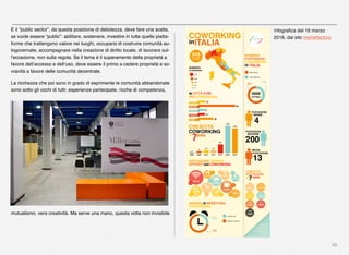 49
E il “public sector”, da questa posizione di debolezza, deve fare una scelta,
se vuole essere “public”: abilitare, sostenere, investire in tutte quelle piatta-
forme che trattengono valore nei luoghi, occuparsi di costruire comunità au-
togovernate, accompagnare nella creazione di diritto locale, di lavorare sul-
l’eccezione, non sulla regola. Se il tema è il superamento della proprietà a
favore dell’accesso e dell’uso, deve essere il primo a cedere proprietà e so-
vranità a favore delle comunità decentrate.
La ricchezza che poi sono in grado di esprimente le comunità abbandonate
sono sotto gli occhi di tutti: esperienze partecipate, ricche di competenza,
mutualismo, vera creatività. Ma serve una mano, questa volta non invisibile.
Infograﬁca del 16 marzo
2016, dal sito memefactory.
 