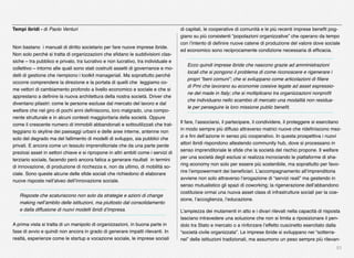 51
Non bastano  i manuali di diritto societario per fare nuove imprese ibride.
Non solo perché si tratta di organizzazioni che sﬁdano le suddivisioni clas-
siche – tra pubblico e privato, tra lucrativo e non lucrativo, tra individuale e
collettivo – intorno alle quali sono stati costruiti assetti di governance e mo-
delli di gestione che riempiono i toolkit manageriali. Ma soprattutto perché
occorre comprendere la direzione e la portata di quelli che  leggiamo co-
me vettori di cambiamento profondo a livello economico e sociale e che si
apprestano a deﬁnire la nuova architettura della nostra società. Driver che
diventano pilastri: come le persone escluse dal mercato del lavoro e dal
welfare che nel giro di pochi anni deﬁniscono, loro malgrado, una compo-
nente strutturale e in alcuni contesti maggioritaria della società. Oppure
come il crescente numero di immobili abbandonati e sottoutilizzati che trat-
teggiano lo skyline dei paesaggi urbani e delle aree interne, antenne non
solo del degrado ma del fallimento di modelli di sviluppo, sia pubblici che
privati. E ancora come un tessuto imprenditoriale che da una parte perde
preziosi asset in settori chiave e si ripropone in altri ambiti come i servizi di
terziario sociale, facendo però ancora fatica a generare risultati  in termini
di innovazione, di produzione di ricchezza e, non da ultimo, di mobilità so-
ciale. Sono queste alcune delle sﬁde sociali che richiedono di elaborare
nuove risposte nell’alveo dell’innovazione sociale.
Risposte che scaturiscono non solo da strategie e azioni di change
making nell’ambito delle istituzioni, ma piuttosto dal consolidamento
e dalla diffusione di nuovi modelli ibridi d’impresa.
A prima vista si tratta di un manipolo di organizzazioni, in buona parte in
fase di avvio e quindi non ancora in grado di generare impatti rilevanti. In
realtà, esperienze come le startup a vocazione sociale, le imprese sociali
di capitali, le cooperative di comunità e le più recenti imprese beneﬁt pog-
giano su più consistenti “popolazioni organizzative” che operano da tempo
con l’intento di deﬁnire nuove catene di produzione del valore dove sociale
ed economico sono reciprocamente condizione necessaria di efﬁcacia.
Ecco quindi imprese ibride che nascono grazie ad amministrazioni
locali che si pongono il problema di come riconoscere e rigenerare i
propri “beni comuni”; che si sviluppano come articolazioni di ﬁliere
di Pmi che lavorano su economie coesive legate ad asset espressio-
ne del made in Italy; che si moltiplicano tra organizzazioni nonproﬁt
che individuano nello scambio di mercato una modalità non residua-
le per perseguire la loro missione public beneﬁt.
Il fare, l’associarsi, il partecipare, il condividere, il proteggere si esercitano
in modo sempre più diffuso attraverso matrici nuove che rideﬁniscono mez-
zi e ﬁni dell’azione in senso più cooperativo. In questa prospettiva i nuovi
attori ibridi rispondono allestendo community hub, dove si processano in
senso imprenditoriale le sﬁde che la società del rischio propone. Il welfare
per una società degli esclusi si realizza incrociando le piattaforme di sha-
ring economy non solo per essere più sostenibile, ma soprattutto per favo-
rire l’empowerment dei beneﬁciari. L’accompagnamento all’imprenditoria
avviene non solo attraverso l’erogazione di “servizi reali” ma gestendo in
senso mutualistico gli spazi di coworking; la rigenerazione dell’abbandono
costituisce ormai una nuova asset class di infrastrutture sociali per la coe-
sione, l’accoglienza, l’educazione.
L’ampiezza dei mutamenti in atto e i divari rilevati nella capacità di risposta
lasciano intravedere una soluzione che non si limita a riposizionare il pen-
dolo tra Stato e mercato o a rinforzare l’effetto cuscinetto esercitato dalla
“società civile organizzata”. Le imprese ibride si sviluppano nei “sotterra-
nei” delle istituzioni tradizionali, ma assumono un peso sempre più rilevan-
Tempi ibridi - di Paolo Venturi
 