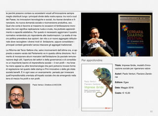 52
te perché possono contare su ecosistemi vocati all’innovazione sempre
meglio distribuiti lungo i principali divide della nostra epoca: tra nord e sud
del Paese, tra innovazioni tecnologiche e sociali, tra risorse donative e ﬁ-
nanziarie, tra nuova domanda sociale e riconversione produttiva, ecc.
Quel che conta è favorire al massimo le occasioni di fertilizzazione incro-
ciata che non signiﬁca replicazione nuda e cruda, ma piuttosto apprendi-
mento e capacità adattativa. Per questo è necessario aggiornare il quadro
normativo rendendolo più rispondente alle trasformazioni. La scelta di ma-
cro politica prevedeva due opzioni: dar vita a un nuovo aggregato istituzio-
nale dove raccogliere i diversi rivoli di  ibridazione, oppure consolidare i
principali contesti generativi senza intaccare gli aggregati tradizionali.
La Riforma del Terzo Settore che, salvo inconvenienti dell’ultima ora, si ap-
presta a essere varata dal Parlamento va in questa ultima direzione. Ha il
merito di incorporare alcuni marcatori dell’ibridazione (la parziale remune-
razione degli utili, l’apertura dei settori e della governance) e di consolida-
re un importante bacino di imprenditoria sociale – il non proﬁt – ma forse
ha meno appeal su altre fenomenologie che però potranno trovare forme
di regolazione nel quadro delle startup e Pmi innovative o delle già citate
società beneﬁt. È in ogni caso un avanzamento  pensato per innescare
quell’impreditorialità orientata all’impatto sociale che sta emergendo nella
terra di mezzo fra proﬁt e non proﬁt.
 Paolo Venturi, Direttore di AICCON
Per approfondire:
Titolo: Imprese Ibride, modelli d’inno-
vazione sociale per rigenerare valore
Autori: Paolo Venturi, Flaviano Zando-
nai
Editore: Egea
Data: Maggio 2016
Costo: € 15,00
 