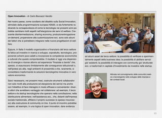 53
Open Innovation - di Carlo Boccazzi Varotto
Nel nostro paese, come corollario del dibattito sulla Social Innovation,
stimolato dalla programmazione europea H2020, si sta fortemente ra-
dicando la consapevolezza di come la tecnologia nei prossimi anni po-
trebbe cambiare molti aspetti nell’elargizione dei servi di welfare. Cre-
scente disintermediazione, sharing economy, produzione/erogazione
on-demand, propensione alla customizzazione ecc. sono solo alcuni
dei fattori che si potrebbero integrare nelle nuove progettazioni di wel-
fare.
Eppure, in Italia il modello organizzativo e ﬁnanziario del terzo settore
fa fatica ad investire in ricerca e sviluppo, soprattutto, tecnologico, pro-
ponendo schemi poco adatti a incorporare le competenze economiche
e culturali che questo comporterebbe. Il risultato e' oggi una dispersio-
ne di energie e risorse attorno ad esperienze “ﬁnaziate a bando” che,
spesso, si esauriscano limitatamente alle conseguenze istituzionali o,
nell'ipotesi più alta, negli ambienti di prossimità e che, raramente, si
consolidano trasformando le soluzioni tecnologiche innovative in vero
valore economico.
Sara' necessario, nei prossimi mesi, costruire strumenti collaborativi
non solo rivolti alla produzione ed elargizione dei servizi ma anche
con l'obiettivo di fare interagire in modo efﬁcace e conveniente i diver-
si attori che avrebbero vantaggio nel collaborare: ad esempio, il terzo
settore e le startup tecnologiche che operano nella conciliazione; nella
distribuzione alimentare; nell'assistenza ecc., che, distanti dall'impresa
sociale tradizionale, afﬁdano il proprio successo (e spesso insucces-
so) alla costruzione di community on line. Il punto di incontro potrebbe
essere, ad esempio, in una logica di open innovation, dare evidenza
ad alcuni asset del terzo settore: la possibilità di veriﬁcare e sperimen-
talmente aspetti della business idea; la possibilità di abilitare servizi
gia' esistenti; la possibilità di interagire con community gia' strutturate
ecc. e trasformali in capitale d'investimento da investire nelle startup.
Attivista nel coinvolgimento delle comunità creati-
ve e tecnologiche nello sviluppo delle imprese e
dei contesti locali.
 