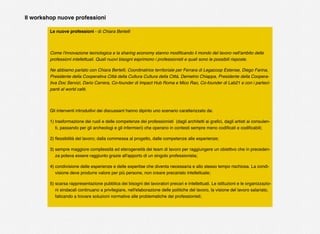 Le nuove professioni - di Chiara Bertelli
Come l'innovazione tecnologica e la sharing economy stanno modiﬁcando il mondo del lavoro nell'ambito delle
professioni intellettuali. Quali nuovi bisogni esprimono i professionisti e quali sono le possibili risposte.
Ne abbiamo parlato con Chiara Bertelli, Coordinatrice territoriale per Ferrara di Legacoop Estense, Diego Farina,
Presidente della Cooperativa Città della Cultura Cultura della Città, Demetrio Chiappa, Presidente della Coopera-
tiva Doc Servizi, Dario Carrera, Co-founder di Impact Hub Roma e Mico Rao, Co-founder di Lab21 e con i parteci-
panti al world cafè.
Gli interventi introduttivi dei discussant hanno dipinto uno scenario caratterizzato da:
1) trasformazione dei ruoli e delle competenze dei professionisti (dagli architetti ai graﬁci, dagli artisti ai consulen-
ti, passando per gli archeologi e gli infermieri) che operano in contesti sempre meno codiﬁcati e codiﬁcabili;
2) ﬂessibilità del lavoro; dalla commessa al progetto, dalle competenze alle esperienze;
3) sempre maggiore complessità ed eterogeneità dei team di lavoro per raggiungere un obiettivo che in preceden-
za poteva essere raggiunto grazie all'apporto di un singolo professionista;
4) condivisione delle esperienze e delle expertise che diventa necessaria e allo stesso tempo rischiosa. La condi-
visione deve produrre valore per più persone, non creare precariato intellettuale;
5) scarsa rappresentazione pubblica dei bisogni dei lavoratori precari e intellettuali. Le istituzioni e le organizzazio-
ni sindacali continuano a privilegiare, nell'elaborazione delle politiche del lavoro, la visione del lavoro salariato,
faticando a trovare soluzioni normative alle problematiche dei professionisti;
Il workshop nuove professioni
 