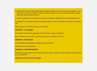 6) attualizzazione dei luoghi della collaborazione (contesti associativi, case del popolo, spazi autogestiti...) come
luoghi ﬁsici e virtuali in cui stabilire connessioni, favorire lo scambio di idee e la ricerca di soluzioni condivise
(coworking, fab lab, laboratori urbani...);
7) nascita di cooperative tra professionisti, come forma strutturata di collaborazione tra professionalità diverse.
Ai partecipanti è stato chiesto di dividersi in maniera casuale in 5 tavoli. Ogni tavolo era coordinato da un discus-
sant.
Ogni tavolo aveva il compito di rispondere a 3 domande:
DOMANDA 1: LO SCENARIO
In che modo l’innovazione sta cambiando il mondo dei lavori creativi e intellettuali?
Nuove competenze, nuovi proﬁli, nuovi bisogni: quali sono le professioni del futuro?
DOMANDA 2: COSA MANCA
Cosa rende difﬁcile regolamentare e tutelare le nuove professioni?
Quali bisogni sono senza risposta?
DOMANDA 3: COME RISPONDIAMO
Quali strutture organizzative e quali strumenti si possono creare e adottare per dare risposte ai nuovi bisogni del-
le nuove professioni?
Restituzione del lavoro svolto nei gruppi:
 