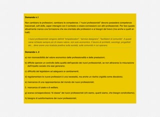 Domanda n.1
Non cambiano le professioni, cambiano le competenze. I “nuovi professionisti” devono possedere competenze
trasversali, soft skills, saper interagire con il contesto e creare connessioni con altri professionisti. Per fare questo
attualmente manca una formazione che sia orientata alle professioni e ai bisogni del futuro (ma anche a quelli at-
tuali).
I nuovi professionisti vengono deﬁniti “empatizzatori”, “service designers”, “facilitatori di comunità”. A questi
viene richiesto sempre più di creare valore, non solo economico. Il lavoro di architetti, sociologi, progettisti
etc... deve avere una ricaduta positiva sulla società, sulle comunità in cui operano.
Domanda n. 2
a) non riconoscibilità del valore economico delle professionalità e delle prestazioni;
b) difﬁcile operare un controllo della qualità dell'operato dei nuovi professionisti, se non attraverso la misurazione
dell'impatto sociale che essi generano;
c) difﬁcoltà del legislatore ad adeguarsi ai cambiamenti;
d) regolamentare le nuove professioni è una necessità, ma anche un rischio (rigidità come disvalore);
e) mancanza di una rappresentanza del mondo dei nuovi professionisti;
f) mancanza di tutele e di welfare;
g) scarsa consapevolezza “di classe” dei nuovi professionisti (chi siamo, quanti siamo, che bisogni condividiamo);
h) bisogno di autoformazione dei nuovi professionisti;
 