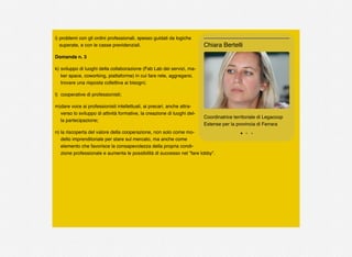i) problemi con gli ordini professionali, spesso guidati da logiche
superate, e con le casse previdenziali.
Domanda n. 3
k) sviluppo di luoghi della collaborazione (Fab Lab dei servizi, ma-
ker space, coworking, piattaforme) in cui fare rete, aggregarsi,
trovare una risposta collettiva ai bisogni;
l) cooperative di professionisti;
m)dare voce ai professionisti intellettuali, ai precari, anche attra-
verso lo sviluppo di attività formative, la creazione di luoghi del-
la partecipazione;
n) la riscoperta del valore della cooperazione, non solo come mo-
dello imprenditoriale per stare sul mercato, ma anche come
elemento che favorisce la consapevolezza della propria condi-
zione professionale e aumenta le possibilità di successo nel “fare lobby”.
Coordinatrice territoriale di Legacoop
Estense per la provincia di Ferrara
Chiara Bertelli
 