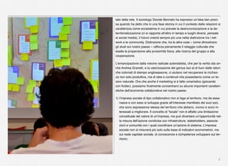 5
tato della rete. Il sociologo Davide Bennato ha espresso un’idea ben preci-
sa quando ha detto che in una fase storica in cui il contesto delle relazioni si
caratterizza come ecosistema in cui prevale la desincronizzazione e la de-
territorializzazione (ci si rapporta all’altro in tempo e luoghi diversi, pensate
ai social media), il futuro creerà sempre più una netta distinzione tra i net-
work e le community. Distinzione che, tra le altre cose – come dimostrano
gli studi sul nostro paese – rafforza pienamente il retaggio culturale che
esalta la propensione alla prossimità ﬁsica, alla ricerca del gruppo e alla
cooperazione. 
L’emancipazione dalla visione radicale aziendalista, che per la verità cita an-
che Andrea Granelli, e la valorizzazione del genius loci al di fuori dalle retori-
che coloniali di stampo anglosassone, ci aiutano nel recuperare la ricchez-
za non solo produttiva, ma di idee e contenuti che possediamo come un te-
soro naturale. Ora che anche il marketing si è fatto umanistico (giocando
con Kotler), possiamo ﬁnalmente concentrarci su alcune importanti caratteri-
stiche dell’economia collaborativa nel nostro paese:
1) l’impresa sociale di tipo collaborativo non si lega al territorio, ma da essa-
nasce e con esso si sviluppa grazie all’interesse manifesto dei suoi soci,
che sono espressione stessa del territorio che abitano, vivono e sono in-
teressati a migliorare. Il concetto di “locale” non è affatto una limitazione
concettuale del valore di un’impresa, ma può diventare un’opportunità nel-
la misura dell’azione condivisa con infrastrutture, stakeholders, associa-
zioni e comunità con i quali coordinare un’azione di sistema. L’impresa
sociale non si misurerà più solo sulla base di indicatori econometrici, ma
sul reale capitale sociale, di conoscenze e competenze sviluppare sul ter-
ritorio;
 