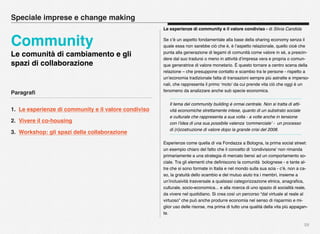 Paragraﬁ
1. Le esperienze di community e il valore condiviso
2. Vivere il co-housing
3. Workshop: gli spazi della collaborazione
59
Speciale imprese e change making
Community
Le comunità di cambiamento e gli
spazi di collaborazione
Le esperienze di community e il valore condiviso - di Silvia Candida
Se c’è un aspetto fondamentale alla base della sharing economy senza il
quale essa non sarebbe ciò che è, è l’aspetto relazionale, quello cioè che
punta alla generazione di legami di comunità come valore in sé, a prescin-
dere dal suo tradursi o meno in attività d’impresa vera e propria o comun-
que generatrice di valore monetario. È questo tornare a centro scena della
relazione – che presuppone contatto e scambio tra le persone - rispetto a
un’economia tradizionale fatta di transazioni sempre più astratte e imperso-
nali, che rappresenta il primo ‘moto’ da cui prende vita ciò che oggi è un
fenomeno da analizzare anche sub specie economica.
Il tema del community building è ormai centrale. Non si tratta di atti-
vità economiche strettamente intese, quanto di un substrato sociale
e culturale che rappresenta a sua volta - a volte anche in tensione
con l’idea di una sua possibile valenza ‘commerciale’ -  un processo
di (ri)costruzione di valore dopo la grande crisi del 2008.
Esperienze come quella di via Fondazza a Bologna, la prima social street:
un esempio chiaro del fatto che il concetto di ‘condivisione’ non rimanda
primariamente a una strategia di mercato bensì ad un comportamento so-
ciale. Tra gli elementi che deﬁniscono la comunità  bolognese - e tante al-
tre che si sono formate in Italia e nel mondo sulla sua scia - c’è, non a ca-
so, la gratuità dello scambio e del mutuo aiuto tra i membri, insieme a
un’inclusività trasversale a qualsiasi categorizzazione etnica, anagraﬁca,
culturale, socio-economica... e alla ricerca di uno spazio di socialità reale,
da vivere nel quotidiano. Si crea così un percorso “dal virtuale al reale al
virtuoso” che può anche produrre economia nel senso di risparmio e mi-
glior uso delle risorse, ma prima di tutto una qualità della vita più appagan-
te.
 