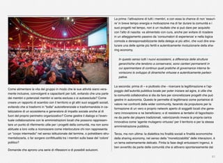 61
Come alimentare la vita del gruppo in modo che le sue attività siano vera-
mente inclusive, coinvolgenti e capacitanti per tutti, evitando che una parte
dei membri o potenziali membri si senta esclusa o si autoescluda? Come
creare un rapporto di scambio con il territorio e gli altri suoi soggetti sociali,
evitando che si trasformi in "bolla" autoreferenziale e trasformandola in ca-
talizzatore di un ecosistema e generatore di impatto sociale anche al di
fuori del proprio perimetro organizzativo? Come gestire il dialogo e l’even-
tuale collaborazione con le amministrazioni locali che possono rappresen-
tare un punto di riferimento utile per i progetti della comunità, ma non sono
abituate a loro volta a riconoscere come interlocutore chi non rappresenta
un “corpo intermedio” nel senso istituzionale del termine, o potrebbero stru-
mentalizzarla, o far sorgere conﬂittualità tra i membri sulla base del ‘colore’
politico?
Domande che aprono una serie di riﬂessioni e di possibili soluzioni. 
La prima: l’attivazione di tutti i membri, e con essa la chance di non ‘esauri-
re’ in breve tempo energia e motivazione ma di far durare la comunità e i
suoi progetti nel tempo, non è un risultato che si può dare per acquisito
con l’atto di nascita: va alimentato con cura, anche per evitare di ricadere
in un atteggiamento passivo da ‘consumatori di esperienze’ e nella logica
comoda e deresponsabilizzante della delega ai più attivi, che vuol dire sna-
turare una delle spinte più fertili e autenticamente rivoluzionarie della sha-
ring economy.
In questo senso tutti i nuovi ecosistemi, a differenza delle strutture
gerarchiche che tendono a conservarsi, sono cantieri permanenti in
cui sperimentare di continuo quali pratiche di governance interna fa-
voriscono lo sviluppo di dinamiche virtuose e autenticamente parteci-
pative.  
La seconda: prima di – e piuttosto che - ricercare la legittimazione e l’ap-
poggio dell’autorità pubblica locale per poter iniziare ad agire, è utile che
la comunità collaborativa si dia da fare per concretizzare progetti che può
gestire in autonomia. Questo le permette di legittimarsi come portatrice di
valore nei confronti della wider community, facendo da propulsore per la
formazione di un vero e proprio network aperto di soggetti locali che gene-
rano innovazione e ne beneﬁciano; e di resistere ai tentativi di fagocitazio-
ne da parte dei players tradizionali, valorizzando invece la propria carica
innovativa come ‘agente mutageno virtuoso’ per il territorio e per la stessa
amministrazione pubblica.
Terza, ma non ultima: la dialettica tra ﬁnalità sociali e ﬁnalità economiche
della sharing economy, nel senso della “monetizzabilità” delle interazioni, è
un tema estremamente delicato. Finita la fase degli entusiasmi ingenui, è
ben avvertito da parte delle comunità che si attivano spontaneamente dal
 