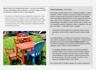 62
Vivere il Cohousing - di Alida Nepa
Co-housing: possiamo tradurlo come “ condominio solidale” o “ abitare
condiviso”, si tratta in pratica di un gruppo di famiglie che acquista un
terreno e costruisce oppure ristruttura un ediﬁcio dove ogni famiglia
vivrà in normalissimi appartamenti con il valore aggiunto di avere altri
spazi e beni comuni in condivisione ( ad esempio nel nostro cohou-
sing SanGiorgio condividiamo una sala, libreria, camino, lavatrici, cuci-
na, asciugatrice, pozzetto congelatore, trapano, idropulitrice, orto, giar-
dino, cane, gatto… e molto altro). Quali i vantaggi?
Il risparmio economico legato alla condivisione di beni e servizi,
attrezzature, professionalità, progetti di gruppi di acquisto solida-
le
La qualità dell’abitare: la progettazione partecipata è fondamentale e
utile, l’ediﬁcio che abbiamo realizzato, in classe A4 , ha appena vinto il
prestigioso premio internazionale Green Building Awards; e visto
che l’abbiamo progettato noi che siamo semplici impiegati, farmacisti,
insegnanti, cuochi, è stata una bella soddisfazione!
Un vantaggio dell’abitare condiviso è in primis la possibilità di
conciliare i tempi di vita e di lavoro tramite la semplice collabora-
zione reciproca, il supporto amicale e di buon vicinato; fantasti-
ca la possibilità per i ﬁgli di crescere in modo armonioso giocan-
do con altri bambini, ritornando ai contesti di “cortile” in cui le
relazioni di appoggio/sostegno erano naturali.
Ma vi conoscevate? Ci chiedono spesso. No, ci siamo conosciuti du-
basso il timore che l’introduzione del denaro - e più che mai la nascita di
‘unicorni’ dall’incubatore della condivisione - ne snaturi l’aspetto comunita-
rio, riducendo le relazioni di nuovo a mere transazioni.
Chi pensa a un modello di impresa collaborativa, dunque ad un sog-
getto economico che si inserisca in modo non parassitario in questi
ecosistemi emergenti, dovrebbe curare con grande attenzione l’equili-
brio tra esigenza di sostenibilità e ambizione di ‘scalare’, da un lato,
e primato del valore non monetario generato e ridistribuito all’interno
dell’ecosistema dall’altro.
 