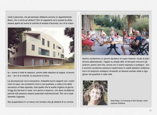 63
rante il percorso, ma ad esempio abbiamo ancora un appartamento
libero, chi ci verrà ad abitare? Non lo sappiamo ed è questa la sﬁda,
essere aperti ed avere la volontà di andare d’accordo, se c’è la volon-
tà – come in tutte le relazioni, anche nelle relazioni di coppia, di lavoro
ecc. - se c’è la volontà, la soluzione si trova.
La sicurezza per noi è conoscerci, imbastire buoni rapporti con i nostri
vicini di casa, nei condomini vicini e nel quartiere; a volte si ha della
sicurezza un’idea opposta, cioè quella che la scelta migliore al giorno
d’oggi sia barrarsi in casa, non aprire a nessuno, non dare conﬁdenza
perché tutti possono essere potenziali malintenzionati. Per noi è esat-
tamente l’opposto.
Noi auspichiamo in un futuro non lontano che gli abitanti di un norma-
lissimo condominio un giorno decidano di usare insieme i locali al pian-
terreno abbandonati, i negozi su strada sﬁtti, le terrazze comuni e gli
androni; siamo certi che, anche con il nostro esempio e sostegno, tan-
ti anonimi condomini potranno trasformarsi in realtà abitative collabora-
tive e di reciproco sostegno ricreando un tessuto sociale vitale e rigo-
glioso nel quartiere e nella città.
Alida Nepa, Co-Housing di San Giorgio, Asso-
ciazione Solidaria
 