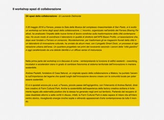 Gli spazi della collaborazione - di Leonardo Delmonte
Il 20 maggio 2016 a Ferrara, presso la Sala della Musica del complesso rinascimentale di San Paolo, si è svolto
un workshop sul tema degli spazi della collaborazione. L’ incontro, organizzato nell’ambito del Ferrara Sharing Fe-
stival, ha analizzato l’impatto delle nuove forme di lavoro condiviso sulla trasformazione della città contempora-
nea. Ho avuto modo di coordinare il laboratorio in qualità di direttore dell’APS Basso Proﬁlo, un’associazione che,
dopo aver fondato a Ferrara un consorzio, Wunderkammer, per trasformare gli ex magazzini ﬂuviali della città in
un laboratorio di innovazione culturale, ha avviato da alcuni mesi, con il progetto Smart Dock, un processo di rige-
nerazione urbana dell’area. Un quartiere progettato nei primi del novecento secondo i canoni della “città giardino”
e oggi caratterizzato da una debole identità e un diffuso senso di insicurezza.
Nella prima parte del workshop si è discusso di come - reinterpretando la funzione di ediﬁci esistenti - coworking,
incubatori e acceleratori siano in grado di cambiare ﬁsionomia al sistema territoriale dell’innovazione in maniera
sostenibile.
Andrea Paoletti, fondatore di Casa Netural, un originale spazio della collaborazione a Matera, ha puntato l’accen-
to sull’importanza del legame che questi luoghi dell’innovazione devono creare con la comunità locale per poter
essere sostenibili.
Ci si è spostati ancora più a sud, a Favara, piccolo paese dell’agrigentino, con l’intervento di Andrea Bartoli, diret-
tore creativo di Farm Cultural Park. Anche la sostenibilità dell’esperienza della factory creativa siciliana è forte-
mente legata alle esternalità positive che la stessa ha generato negli anni sul territorio. Partendo dal recupero di
case disabitate attorno a sette cortili in disuso, infatti, la Farm Cultural Park è stata capace di ridare vita all’intero
centro storico, risvegliando energie civiche sopite e attirando appassionati d’arte contemporanea da tutto il mon-
do.
Il workshop spazi di collaborazione
 