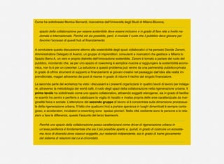 Come ha sottolineato Monica Bernardi, ricercatrice dell’Università degli Studi di Milano-Bicocca,
spazio della collaborazione per essere sostenibile deve essere inclusivo e in grado di fare rete a livello na-
zionale e internazionale. Perché ciò sia possibile, però, è cruciale il ruolo che il pubblico deve giocare per
favorire l’accesso di questi hub al ﬁnanziamento.
A concludere questa discussione attorno alla sostenibilità degli spazi collaborativi ci ha pensato Davide Zanoni,
Amministratore Delegato di Avanzi, un gruppo di imprenditori, consulenti e ricercatori che gestisce a Milano lo
Spazio Barra A, un vero e proprio distretto dell’innovazione sostenibile. Zanoni è tornato a parlare del ruolo del
pubblico, ricordando che, se per uno spazio di coworking è semplice riuscire a raggiungere la sostenibilità econo-
mica, non lo è per un coworker. La soluzione a questo problema può venire da una partnership pubblico-privata
in grado di offrire strumenti di supporto e ﬁnanziamenti ai giovani creativi nel passaggio dall’idea alla realtà im-
prenditoriale, magari attraverso dei pool di risorse in grado di ridurre il rischio del singolo ﬁnanziatore.
La seconda parte del workshop ha visto i discussant e i presenti organizzarsi in quattro tavoli di lavoro per indaga-
re, attraverso la metodologia del world café, il ruolo degli spazi della collaborazione nella rigenerazione urbana. Il
primo tavolo ha sottolineato come uno spazio collaborativo, attraendo soggetti eterogenei, sia in grado di facilita-
re scambi tra centro e periferia e catalizzare la voglia di riscatto e rivalsa propria delle aree caratterizzate da mar-
ginalità ﬁsica e sociale. L’attenzione del secondo gruppo di lavoro si è concentrata sulla dimensione processua-
le della rigenerazione urbana. Il fatto che qualcuno inizi a portare speranza in luoghi dimenticati è sempre conta-
gioso, e acceleratori, incubatori e coworking sono spesso pionieri. Nella città resiliente sono le persone e le rela-
zioni a fare la differenza, questo l’assunto del terzo teamwork.
Perché uno spazio della collaborazione possa caratterizzarsi come driver di rigenerazione urbana in
un’area periferica è fondamentale che sia il più possibile aperto e, quindi, in grado di costruire un ecosiste-
ma ricco di diversità dove ciascun soggetto, pur restando indipendente, sia in grado di trarre giovamento
dal sistema di relazioni dal cui è circondato.
 
