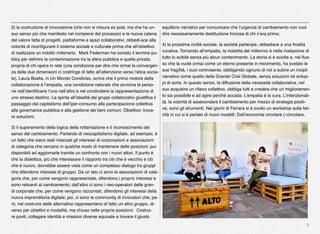 6
2) la costruzione di innovazione (che non si misura ex post, ma che ha un-
suo senso più che manifesto nel compiersi del processo) e la nuova catena
del valore fatta di progetti, piattaforme e spazi collaborativi, obbedi-sce alla
volontà di riconﬁgurare il sistema sociale e culturale prima che all’obiettivo
di realizzare un indotto milionario.  Mark Federman ha coniato il termine pu-
blicy per deﬁnire la contaminazione tra la sfera pubblica e quella privata,
propria di chi opera in rete (una condizione per dire che ormai la convergen-
za delle due dimensioni ci costringe di fatto all’attenzione verso l’etica socia-
le), Laura Boella, in Un Mondo Condiviso, scrive che il primo motore della
collaborazione è l’empatia, una condizione naturale che avvicina le perso-
ne nell’identiﬁcarsi l’uno nell’altro e nel condividere la rappresentazione di
uno stresso destino. La spinta all’idealità dei gruppi collaborativi giustiﬁca il
passaggio dal capitalismo dell’iper-consumo alla partecipazione collettiva
alla governance pubblica e alla gestione dei beni comuni. Obiettivo: trova-
re soluzioni; 
3) il superamento della logica della rottamazione e il riconoscimento del
senso del cambiamento. Parlando di neocapitalismo digitale, ad esempio, è
un fatto che siano stati intaccati gli interessi di corporazioni e associazioni
di categoria che cercano in qualche modo di mantenere delle posizioni, pur
disponibili ad aggiornarle tramite un confronto con i nuovi attori. Il punto è
che la dialettica, più che interessare il rapporto tra ciò che è vecchio e ciò
che è nuovo, dovrebbe essere vista come un complesso dialogo tra gruppi
che difendono interessi di gruppo. Da un lato ci sono le associazioni di cate-
goria che, per come vengono rappresentate, difendono i proprio interessi e
sono reticenti al cambiamento; dall’altro ci sono i neo-operatori delle gran-
di corporate che, per come vengono raccontati, difendono gli interessi della
nuova imprenditoria digitale; poi, ci sono le community di innovatori che, pe-
rò, nel costruire delle alternative rappresentano di fatto un altro gruppo, di-
verso per obiettivi e modalità, ma chiuso nelle proprie posizioni. Costrui-
re ponti, collegare identità e missioni diverse equivale a trovare il giusto
equilibrio narrativo per comunicare che l’urgenza di cambiamento non vuol
dire necessariamente destituzione forzosa di chi c’era prima;
4) la prossima civiltà sociale, la società partecipe, obbedisce a una ﬁnalità
curativa. Tornando all’empatia, la malattia del millennio è nella rivelazione di
tutto lo scibile senza più alcun contenimento. La storia si è sciolta e, nel ﬂus-
so che la vuole ormai come un eterno presente in movimento, ha svelato le
sue fragilità, i suoi controsensi, obbligando ognuno di noi a subire un incipit
narrativo come quello della Grande Crisi Globale, senza soluzioni né svilup-
pi di sorta. In questo senso, la diffusione della necessità collaborativa, nel
suo acquisire un rilievo collettivo, obbliga tutti a credere che un miglioramen-
to sia possibile e ad agire perché accada. L’empatia è la cura. L’intenzionali-
tà, la volontà di assecondare il cambiamento per mezzo di strategia positi-
ve, sono gli strumenti. Nei giorni di Ferrara si è svolto un workshop sulla feli-
cità in cui si è parlato di nuovi modelli. Dall’economia circolare («circolare,
 