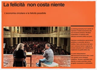 La felicità non costa niente
L’economia circolare e la felicità possibile
La sharing economy ha il merito di
riportare l’analisi economica alla
sua funzione primaria. Rendere
sostenibile un sistema nella
delicata simmetria delle sue parti.
Impresa e produzione, governance
pubblica e comunità, servizi e
welfare. Sono solo alcuni dei temi,
ma in comune hanno l’urgenza di
trovare soluzioni con l’obiettivo di
migliorare la qualità della vita.
Le varie interpretazioni
dell’economia dovranno fare i conti
con questo nuovo bisogno
collettivo. Tornare a guardare alla
felicità in modo concreto, come
progetto necessario e realizzabile.
 