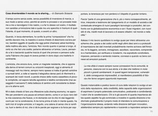70
Cosa diventerebbe il mondo se la sharing... - di Giancarlo Sciascia
Il tempo scorre senza soste, senza possibilità di inversione di marcia, a
suo modo a senso unico, perché se anche io provassi o voi provaste insie-
me a me a riavvolgere il mio nastro, o a far lo stesso col vostro, il risultato
non sarebbe un’emozione tale e quale ma uno specchio in frantumi di quel-
l’istante, di quel momento, di questo, e avanti un altro.
Quando, in terza elementare, ho scritto la prima “composizione” che ho
sentito davvero mia, la maestra ci aveva chiesto di descrivere cos’era per
noi, bambini oggetto di (quella che oggi potrei chiamare) adver-bombing
dalla mattina alla sera, l’amicizia. Non ricordo quanto ci pensai a lungo, di
certo so che feci una scelta: parlarne attraverso un’amica, Laura, pensan-
do a lei e lasciando qualche traccia di quel che provavo e pensavo sulla
carta Fabriano che papà mi aveva portato in dono dopo una trasferta in
continente.
L’amicizia, che ancora dura, come un magnete resistente, che si oppone
alla deriva di terreni comuni su orizzonti inesplorati, oggi si alimenta di
messaggi radi ma intensi, sempre meno spesso si tratta di geniali cartoline
o surreali tshirt, a volte si rasenta il telegraﬁco denso però di riferimenti a
scampoli dei nostri ricordi, a parole chiave della nostra cassettiera di picco-
le complicità, col sapore talvolta agrodolce e talaltra corroborante (mai as-
saggiato il sarcasmo?) della bellezza di sentirsi uniti nonostante la distan-
za e le alterne sorti.
Mi è stato chiesto di fare una riﬂessione sulla sharing economy; ne appro-
ﬁtto per prendermi una pausa ed entrarci dentro, come in un buco nero del-
la mia coscienza che ﬂuisce, e mi domando con te che mi stai leggendo
cos’è per noi la condivisione. A me torna prima di tutto in mente questo, fra
tanti inizi di lunghe amicizie; e il seguito, una catena di senso che si ramiﬁ-
ca, fuori e dentro di noi, che ci dà le parole per sognare e la forza per sop-
portare, la tenerezza per non perdersi e il dispetto di guardar lontano.
Faccio “parte di una generazione che è, più o meno consapevolmente, at-
trice, interprete e testimone del ripiegamento di un modello di società e del
contestuale emergere di nuovi paradigmi tecnologici e produttivi, del con-
fronto con la globalizzazione economica e con i ﬂussi migratori, con nuovi
stili di vita, inediti modi di lavorare e di essere cittadini: nel mondo e nella
città.”
Adesso il mio lavoro quotidiano lo svolgo quasi per intero attraverso uno
schermo che, grazie a dei codici scritti negli ultimi dieci anni e a protocolli
di trasmissione dei dati inventati probabilmente mentre scrivevo dell’Amici-
zia, mi fa leggere, scrivere, immaginare, ascoltare, raccontare, comprende-
re e fraintendere, poi veriﬁcare e ricredermi, ma soprattutto condividere,
imparare, pensando e sentendo insieme, connessi e quando va bene con
nessi ed emozioni pulsanti.
La mia sﬁda è creare sempre nuove connessioni fra le comunità, le
persone, ciascuna con la sua storia; e le idee che mettono in moto
piccoli o grandi cambiamenti. In questi legami temporanei, vulnerabi-
li, dalle conseguenze imprevedibili, si manifestano possibilità di ﬁdu-
cia che fanno sorgere opportunità impensate.
Questo instancabile e poetico lavoro di cura delle relazioni lo svolgo al ser-
vizio della reputazione, della credibilità, della capacità delle organizzazioni
di esprimere il proprio potenziale comunicativo, praticando e condividendo
I valori che le caratterizzano. Chi si è già accorto di quanta importanza ab-
bia questo aspetto ha già cominciato a investire in questa direzione e tra-
sformato gradualmente il proprio modo di intendere la comunicazione e
l’organizzazione stessa, andando nella direzione dell’open innovation,
adattandosi sempre più rapidamente e riuscendo a rispondere sempre me-
 