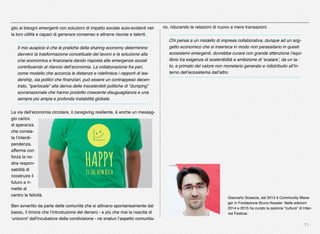 71
glio ai bisogni emergenti con soluzioni di impatto sociale auto-evidenti nel-
la loro utilità e capaci di generare consenso e attrarre risorse e talenti.
Il mio auspicio è che le pratiche della sharing economy determinino
davvero la trasformazione concettuale del lavoro e la soluzione alla
crisi economica e ﬁnanziaria dando risposta alle emergenze sociali
contribuendo al rilancio dell’economia. La collaborazione fra pari,
come modello che accorcia le distanze e rideﬁnisce i rapporti di lea-
dership, sia politici che ﬁnanziari, può essere un contrappeso decen-
trato, “iperlocale” alla deriva delle insostenibili politiche di “dumping”
sovranazionale che hanno prodotto crescente disuguaglianza e una
sempre più ampia e profonda instabilità globale.
La via dell’economia circolare, il caregiving resiliente, è anche un messag-
gio carico
di speranza
che consta-
ta l’interdi-
pendenza,
afferma con
forza la no-
stra respon-
sabilità di
ricostruire il
futuro e ri-
mette al
centro la felicità.
Ben avvertito da parte delle comunità che si attivano spontaneamente dal
basso, il timore che l’introduzione del denaro - e più che mai la nascita di
‘unicorni’ dall’incubatore della condivisione - ne snaturi l’aspetto comunita-
Giancarlo Sciascia, dal 2015 è Community Mana-
ger in Fondazione Bruno Kessler. Nelle edizioni
2014 e 2015 ha curato la sezione “cultura” di Inter-
net Festival.
rio, riducendo le relazioni di nuovo a mere transazioni.
Chi pensa a un modello di impresa collaborativa, dunque ad un sog-
getto economico che si inserisca in modo non parassitario in questi
ecosistemi emergenti, dovrebbe curare con grande attenzione l’equi-
librio tra esigenza di sostenibilità e ambizione di ‘scalare’, da un la-
to, e primato del valore non monetario generato e ridistribuito all’in-
terno dell’ecosistema dall’altro.
 