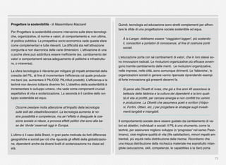 73
Progettare la sostenibilità - di Massimiliano Mazzanti
Per Progettare la sostenibilità occorre intervenire sulle sfere tecnologi-
che, organizzative, di norme e valori, di comportamento e, non ultima,
di politica pubblica. La prospettiva socio economica vede queste sfere
come complementari e tutte rilevanti. La difﬁcoltà sta nell’attivazione
congiunta e non diacronica delle varie dimensioni. L’attivazione di una
o poche sfere può addirittura essere inefﬁciente (es. cambiamento dei
valori e comportamenti senza adeguamento di politiche e infrastruttu-
re, o viceversa).
La sfera tecnologica è rilevante per mitigare gli impatti ambientali della
crescita del PIL, al ﬁne di incrementare l’efﬁcienza col quale producia-
mo beni (es. aumentare il PIL/CO2, PIL/riﬁuti prodotti). L’efﬁcienza e la
technè non devono tuttavia divenire ﬁni. L’obiettivo della sostenibilità è
incrementare lo sviluppo umano, che vede come componenti cruciali
aspettativa di vita e scolarizzazione. La seconda è il cardine dello svi-
luppo sostenibile ed equo.
Occorre prestare molta attenzione all’impatto della tecnologia
sulle skill dei cittadini/lavoratori. La tecnologia aumenta le no-
stre possibilità e competenze, ma se l’effetto è diseguale la coe-
sione sociale si riduce, e provoca effetti politici che sono alla ba-
se dei ‘divide’ osservati oggi in Europa.
L’ultimo è il caso della Brexit, in gran parte motivata da forti differenze
geograﬁche e sociali per ciò che riguarda gli effetti della globalizzazio-
ne, dipendenti anche da diversi livelli di scolarizzazione tra classi ed
età.
Quindi, tecnologia ed educazione sono stretti complementi per affron-
tare le sﬁde di una progettazione sociale sostenibile ed equa.
À la Langer, dobbiamo essere ‘’viaggiatori leggeri’, più sostenibi-
li, conoscitori e portatori di conoscenze, al ﬁne di costruire ponti
sociali.
L’educazione porta con sé cambiamenti di valori, che in loro stessi so-
no innovazioni radicali. Le rivoluzioni organizzative più efﬁcace avven-
gono tramite cambiamento delle menti. Le rivoluzioni organizzative,
nelle imprese, nelle città, sono comunque dirimenti. Le ‘fabbriche’, le
organizzazioni sociali in genere vanno ripensate riprendendo esempi
di forte innovazione già presenti decenni fa.
Si pensi alla Olivetti di Ivrea, che già a ﬁne anni 40 associava la
bellezza della fabbrica e la cultura dei dipendenti e la loro quali-
tà di vita ai proﬁtti, per cercare sinergie e non conﬂitti tra uomini
e produzione. La Olivetti che assumeva poeti e scrittori (Volpo-
ni, Fortini, Ottieri, etc..) per progettare le strategie sugli investi-
menti tangibili e intangibili.
Il comportamento sociale deve essere guidato da cambiamento di va-
lori ed obiettivi, individuali e sociali: il PIL è uno strumento, come la
techné, per assicurare migliore sviluppo (o ‘progresso’ nel senso Paso-
liniano), cioè migliore qualità di vita (life satisfaction), minori impatti am-
bientali, più equità nella distribuzione delle risorse. Ricordiamo che
una iniqua distribuzione della ricchezza materiale ma soprattutto intan-
gibile (educazione, skill, competenze, le capabilities à la Sen) porta
 