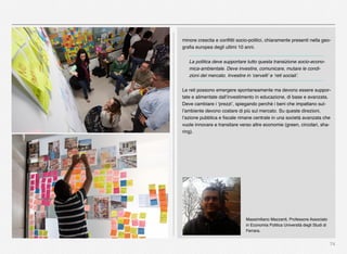 74
minore crescita e conﬂitti socio-politici, chiaramente presenti nella geo-
graﬁa europea degli ultimi 10 anni.
La politica deve supportare tutto questa transizione socio-econo-
mica-ambientale. Deve investire, comunicare, mutare le condi-
zioni del mercato. Investire in ‘cervelli’ e ‘reti sociali’.
Le reti possono emergere spontaneamente ma devono essere suppor-
tate e alimentate dall’investimento in educazione, di base e avanzata.
Deve cambiare i ‘prezzi’, spiegando perché i beni che impattano sul-
l’ambiente devono costare di più sul mercato. Su queste direzioni,
l’azione pubblica e ﬁscale rimane centrale in una società avanzata che
vuole innovare e transitare verso altre economie (green, circolari, sha-
ring).
Massimiliano Mazzanti, Professore Associato
in Economia Politica Università degli Studi di
Ferrara.
 